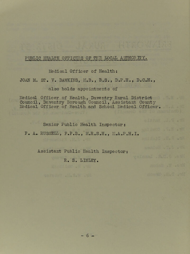 PUBLIC HEALTH OPPICEPS OP TEE LOC/iL AUTHORITY. Medical Officer of Healths JOM M. ST. Y. DAWKINS, M.B., B.S., D.P.H., D.G.H., also holds appointments of Medical Officer of Health, Daventry Rural District Council, Daventry Borough Council, Assistant County Medical Officer of Health and School Medical Officer. Senior Public Health Inspectors P. RUSSELL, P.P.S., M.R.S.H., M.A.P.H.I. Assistant Public Health Inspectors R. S. LINLEY.