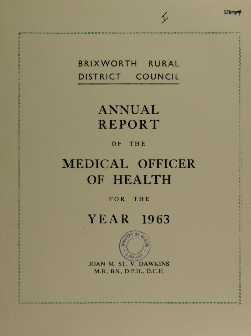 Libra!^ BRIXWORTH RURAL DISTRICT COUNCIL ANNUAL REPORT OF THE MEDICAL OFFICER OF HEALTH FOR THE YEAR 1963 JOAN M. ST. V. DAWKINS M.B., B.S., D.P.H., D.C.H. h 1; »1 H H l! II t! it ii !) |! 1’ 1 \1 !•* 1. h '1 1; )> H h It