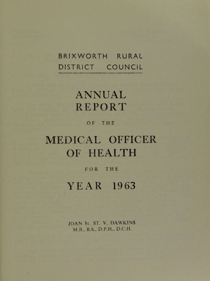 BRIXWORTH RURAL DISTRICT COUNCIL ANNUAL REPORT OF THE MEDICAL OFFICER OF HEALTH FOR THE YEAR 1963 JOAN N'i. ST, V. DAWKINS M.B., B.S., D.P.H., D.C.H.