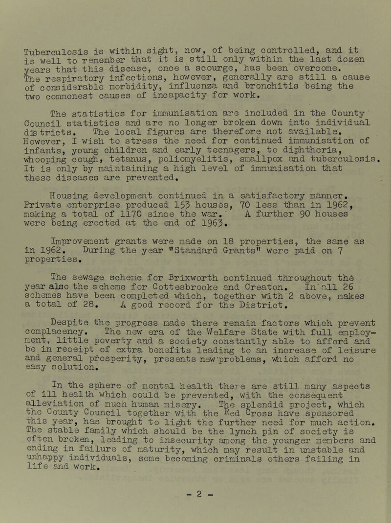 Tuberculosis is within si^t, now, of being controlled, and it is well to remember that it is still only within the last dozen years that this disease, once a scourge, has been overcome. The respiratory infections, however, generally are still a cause of considerable morbidity, influenza and bronchitis being the two commonest causes of incapacity for work. The statistics for immunisation are included in the County Council statistics and are no longer broken down into individual djstricts. The local figures are therefore not available. However, I wish to stress the need for continued immunisation of infants, young children and early teenagers, to diphtheria, whooping cou^, tetanus, poliomyelitis, smallpox and tuberculosis. It is only by maintaining a high level of immunisation that these diseases are prevented. Housing development continued in a satisfactory manner. Private enterprise produced 153 houses, 70 less than in 1962, making a total of 1170 since the war, ’ A further 90 houses were being erected at the end of 1963* Improvement grants were made on 18 properties, the same as in 1962, During the year ’’Standard Grants” were paid on 7 properties. The sewage scheme for Brixworth continued throughout the year also the scheme for Cottesbrooke and Creaton, In’all 26 schemes have been completed v/hich, together with 2 above, makes a total of 28, A good record for the District, Despite the progress made there remain factors which prevent complacency. The new era of the V/elfare State with full employ- ment, little poverty and a society constantly able to afford and be in receipt of extra benefits leading to an increase of leisure and general prosperity, presents new'problems, 'v^iich afford no easy solution. In the sphere of mental health there are still many aspects of ill health which could be prevented, with the consequent alleviation of much human misery. The splendid project, which the County Council together v/ith the ^ed Cross have sponsored this year, has brought to li^t the further need for much action. The stable family which should be the lynch pin of society is often broken, leading to insecurity among the younger members and ending in failure of maturity, which may result in imstable and unhappy individuals, some becoming criminals others failing in life and work.