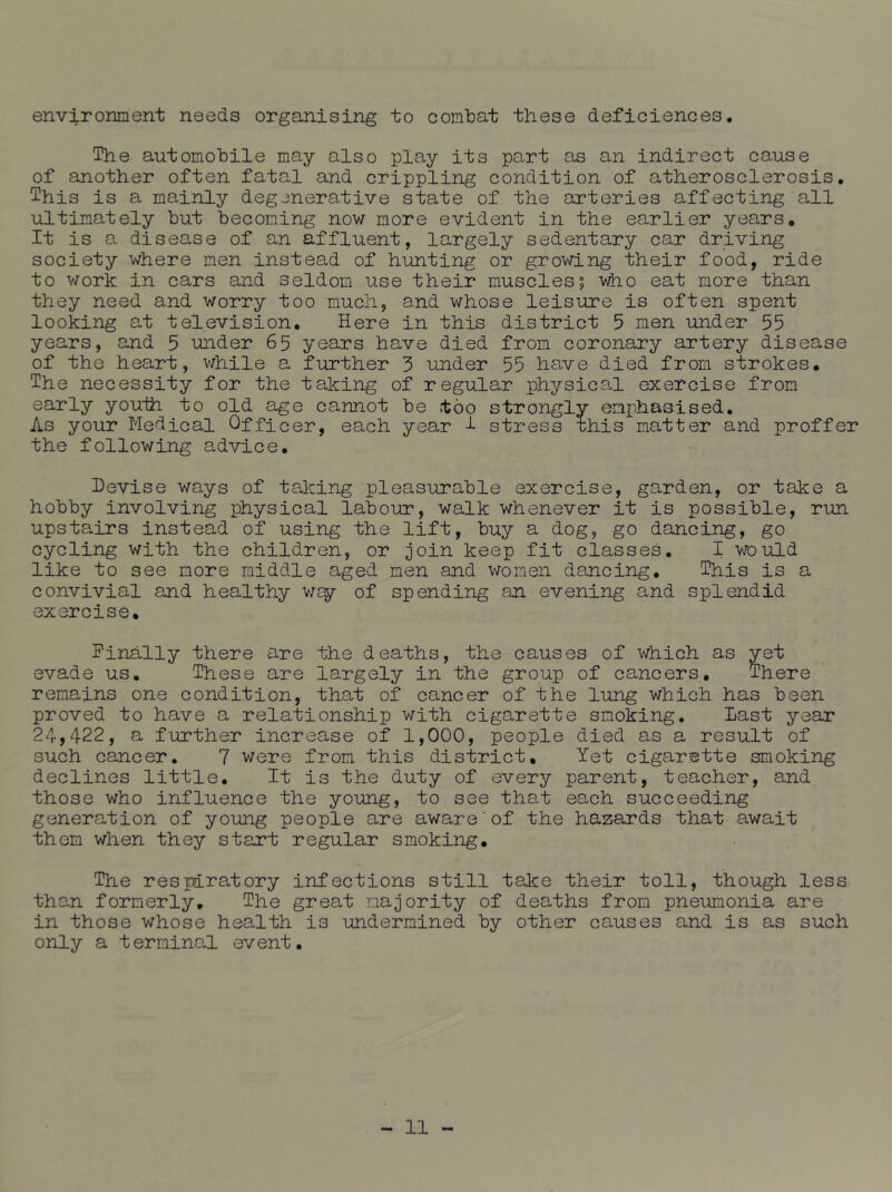 environment needs organising to combat these deficiences. The automobile may also play its part as an indirect cause of another often fatal and crippling condition of atherosclerosis. This is a mainly degenerative state of the arteries affecting all ultimately but becoming now more evident in the earlier years. It is a disease of an affluent, largely sedentary car driving society where men instead of hunting or growing their food, ride to work in cars and seldom use their muscles 5 v^o eat more than they need and worry too much, and whose leisure is often spent looking at television. Here in this district 5 men under 55 years, and 5 under 65 years have died from coronary artery disease of the heart, v/hile a- further 3 under 55 have died from strokes. The necessity for the taking of regular physical exercise from early youih to old ^e cannot be too strongly emphasised. As your Medical Officer, each year 1 stress this matter and proffer the following advice. Devise ways of taking pleasurable exercise, garden, or take a hobby involving physical labour, walk whenever it is possible, run upstairs instead of using the lift, buy a dog, go dancing, go cycling with the children, or join keep fit classes. I would like to see more middle aged men and women dancing. This is a convivial and healthy of spending an evening and splendid exercise, Finally there are the deaths, the causes of which as yet evade us. These are largely in the group of cancers. There remains one condition, that of cancer of the lung which has been proved to have a relationship with cigarette smoking. Last year 24,422, a further increase of 1,000, people died as a result of such cancer. 7 were from this district. Yet cigarette smoking declines little. It is the duty of every parent, teacher, and those who influence the young, to see that each succeeding generation of young people are aware'of the hazards that await them when they start regular smoking. The respiratory infections still take their toll, though less than formerly. The great majority of deaths from pneumonia are in those whose health is undermined by other causes and is as such only a terminal event.