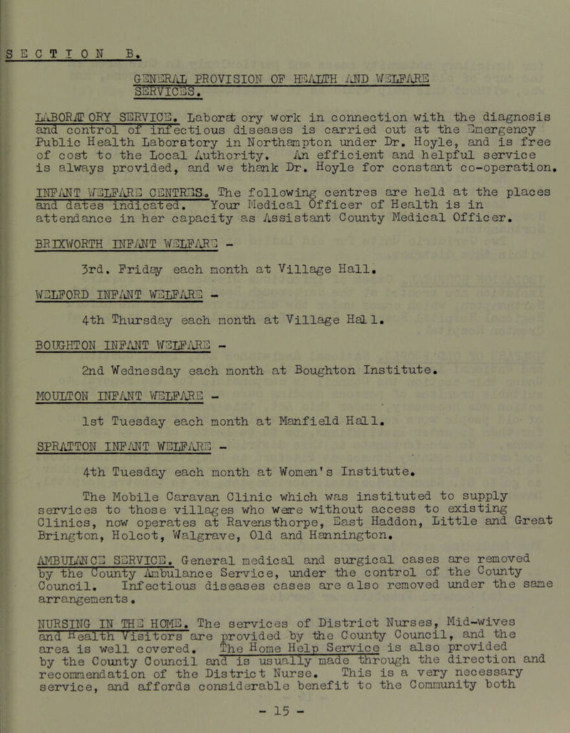 GENERiiL PROVISION OP HEALTH /JTD V/ELPiJ^E SEi^VICES. lu’JBQRilT ORY SERVICE. Laborab ory work in connection with the diagnosis and con'trol of infectious diseases is carried out at the Emergency Public Health Laboratory in Northampton under Dr. Hoyle, and is free of cost to the Local Authority. /in efficient and helpful service is always provided, and we thank Dr, Hoyle for constant co-operation. INP/iNT WELP/d^S CENTRES.. The following centres are held at the places and dai;es indicated. Your Medical Officer of Health is in attendance in her capacity as Assistant County Medical Officer. BRIXWORTH INP/iNT WELP/lRE - 3rd. Pridey each month at Village Hall, V/ELPORD INP/iNT WELP/lRE - 4-th Thursday each month at Village Hall, BOUOHTON INP/iNT WELP/iRS - 2nd Wednesday each month at Boughton Institute, MOULTON INP/iNT VfBLPiVHE - 1st Tuesday each month at Manfield Hall, SPRATTON INP/\NT WELP/\J^S - 4th Tuesday each month at Women’s Institute, The Mobile Caravan Clinic which was instituted to supply services to those villages who wesre without access to existing Clinics, now operates at Ravensthorpe, East Haddon, Little and Great Brington, Holcot, Walgrave, Old and Hannington, /iMBUL/lTCE SERVICE. General medical and siirgical cases are removed by the County Ambulance Service, under the control of the County Council, Infectious diseases cases are also removed under the same arrangements, NURSING IN THE HOME, The services of District Nurses, Mid-wives and HealtR Visitors are provided by the County Council, and the area is well covered. The Home Hein Service is also provided by the County Council and is usually made through the direction and recommendation of the District Nurse. This is a very necessary service, and affords considerable benefit to the Community both