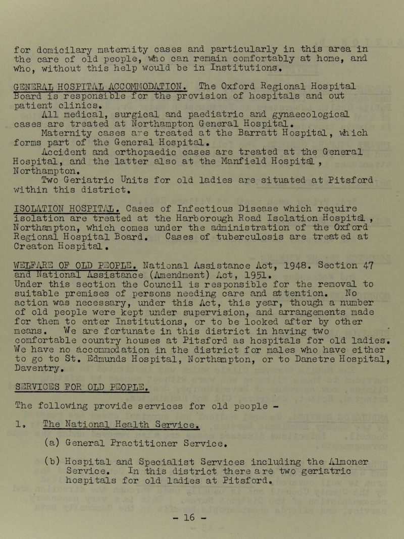for domicilary maternity cases and particularly in this area in the care of old people, 'v\ho can remain comfortably at home, and who, without this help would be in Institutions, GENSRAIi HOSPITAL^ACCOMlODiiTION. The Oxford Regional Hospital Board is responsible for the provision of hospitals and out patient clinics. All medical, surgical and paediatric and gynaecological cases are treated at Northampton General Hospital, Maternity cases are treated at the Barratt Hospital, vhich forms part of the General Hospital, Accident and orthopaedic cases are treated at the General Hospital, and the latter also at the Manfield Hospital , Northampton, Two Geriatric Units for old ladies are situated at Pitsford within this district, ISOLilTION HOSPIT/iIi, Cases of Infectious Disease which require isolation are treated at the Harborough Road Isolation Hospital , Northampton, which comes under the administration of the Oxford Regional Hospital Board, Cases of tuberculosis are treated at Creaton Hospital, OP OLD PEOPLE, National Assistance Act, 1948. Section 47 and National Assistance (Amendment) Act, 1951* Under this section the Council is responsible for the removal to suitable premises of persons needing care and attention. No action was necessary, under this Act, this year, thou^ a number of old people were kept under supervision, and arrangements made for them to enter Institutions, or to be looked after by other means. We are fortunate in this district in having two comfortable country houses at Pitsford as hospitals for old ladies. We have no accommodation in the district for males who have either to go to St, Edmunds Hospital, Northampton, or to Danetre Hospital, Daventry, SERVICES POR OLD PEOPLE, The following provide services for old people - 1, The National Health Service, (a) General Practitioner Service, (b) Hospital and Specialist Services including the Almoner Service. In this district there are two geriatric hospitals for old ladies at Pitsford,