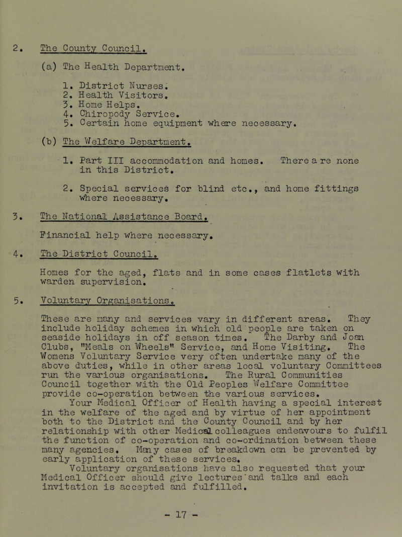 2. The County Council, (a) The Health Department, 1. District Nurses, 2. Health Visitors, 3. Hone Helps, 4. Chiropody Service, 5. Certain hone equipment where necessary, (h) The V/elfare Department, 1, Part III accommodation and homes. There a re none in this District. 2. Special services for blind etc,, and home fittings where necessary, 3. The National Assistance Board. Financial help where necessary. 4. The District Council, Homes for the aged, flats and in some cases flatlets with warden supervision, 5. Voluntary Organisations. These are many and services vary in different areas. They include holiday schemes in which old people are taken on seaside holidays in off season times. The Darby and Joan Clubs, ’’Meals on Wheels” Service, and Home Visiting, The Womens Voluntary Service very often underta.ke many of the above duties, while in other areas local voluntary Committees run the various organisations. The Rural Communities Council together v/ith the Old Peoples V/elfare Committee provide co-operation between the various services. Your Medical Officer of Health having a special interest in the welfare of the aged and by virtue of her appointment both to the District and the County Council and by her relationship with other Medic's! colleagues endeavours to fulfil the function of co-operation and co-ordination between these many agencies. Many cases of breakdown can be prevented by early application of these services. Voluntary organisations have also requested that your Medical Officer should give lectures’and talks and each invitation is accepted and fulfilled.