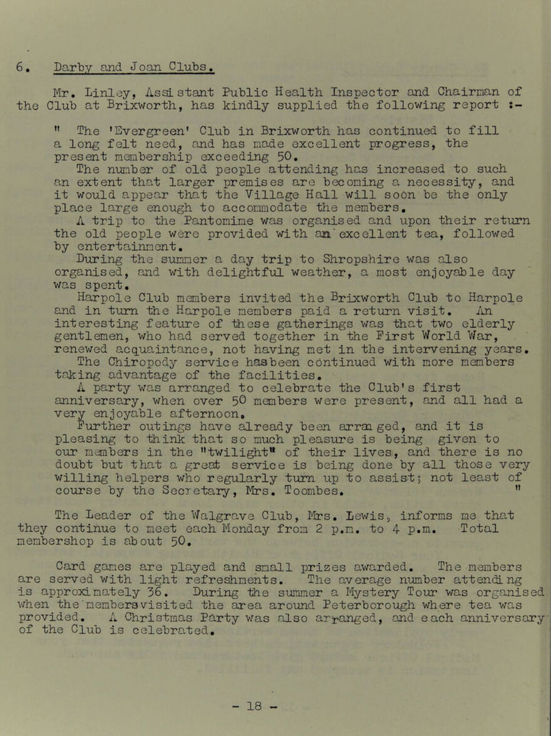 Darby and Joan Clubs, 6. Mr. Linley, Assistant Public Health Inspector and Chairman of the Club at Brixworth, has kindly supplied the following report 5- ” The ’Evergreen’ Club in Brixworth has continued to fill a long felt need, and has made excellent progress, the present membership exceeding 50. The number of old people attending has increased to such an extent that larger premises are becoming a necessity, and it would appear that the Village Hall will soon be the only place large enough to accommodate the members, A trip to the Pantomime was organised and upon their return the old people were provided with am'excellent tea, followed by entertainment. During the summer a day trip to Shropshire was also organised, and with delightful weather, a most enjoyable day was spent. Harpole Club members invited the Brixworth Club to Harpole and in turn the Harpole members paid a return visit. /in interesting feature of these gatherings was that two elderly gentlemen, who had served together in the First World War, renewed acquaintance, not having met in the intervening years. The Chiropody service haabeen continued with more members taking advantage of the facilities. A party was arranged to celebrate the Club’s first anniverso,ry, when over 5^ members were present, and all had a very enjoyable afternoon. Further outings have already been arraiged, and it is pleasing to think that so much pleasure is being given to our members in the twilight of their lives., and there is no doubt but that a great service is being done by all those very willing helpers who regularly turn up to assist5 not least of course by the Secretary, Mrs. Toombes. The Deader of the Walgrave Club, Mrs. Lewis, informs ms tha.t they continue to meet each Monday from 2 p.m. to 4 p.m. Total membershop is about 50* Card games are played and small prizes awarded. The members are served with light refre^ments. The average number attending is approximately 36. During the summer a Mystery Tour was organised v;hen the'members visited the area around Peterborough where tea was provided. A Christmas Party was also arranged, and each anniversary of the Club is celebrated.