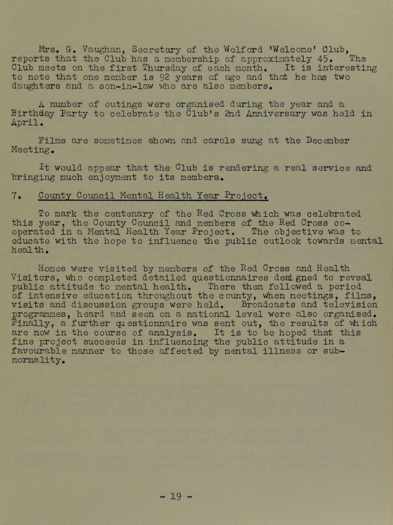 Mrs, G. Vaughan, Secretary of the Welford 'V/elcome' Club, reports that the Club has a membership of approximately 45. The Club meets on the first Thursday of each month. It is interesting to note that one member is 92 years of age and that he has two daughters and a son-in-law who are also members. A number of outings were organised during the year and a Birthday Party to celebrate the Club’s 2nd Anniversary was held in April. Films are sometimes shown and carols sung at the December Meeting. It would appear that the Club is rendering a real service and bringing much enjoyment to its members, 7. County Council Mental Health Year Project, To mark the centenary of the Red Cross vhich was celebrated this year, the County Council and members of the Red Cross co- operated in a Mental Health Year Project. The objective was to educate with the hope to influence the public outlook towards mental health. Homes were visited by members of the Red Cross and Health Visitors, completed detailed questionnaires designed to reveal public attitude to mental health. There then followed a period of intensive education throughout the county, when meetings, films, visits and discussion groups were held. Broadcasts and television programmes, heard and seen on a national level were also organised. Finally, a further questionnaire was sent out, the results of vh ich are now in the course of analysis. It is to be hoped that this fine project succeeds in influencing the public attitude in a favourable manner to those affected by mental illness or sub- normality.