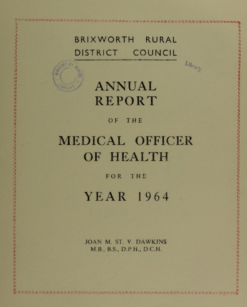 BRIXWORTH RURAL DISTRICT COUNCIL 1 » ANNUAL REPORT 0: OF THE MEDICAL OFFICER OF HEALTH FOR 1 H E YEAR 1964 JOAN M. ST. V. DAWKINS M.B., B.S., D.P.H., D.CH.