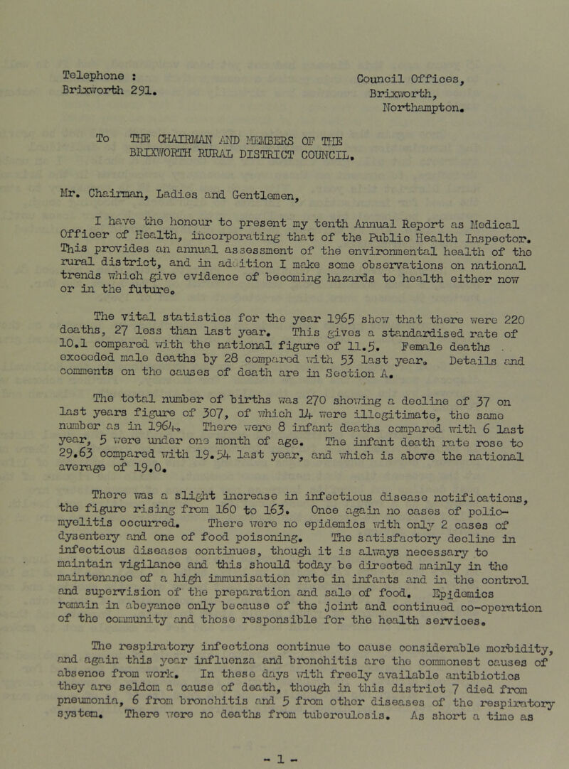 Tolophone : Council Offices, BrixvToirth 291. BrixvTOrth, Northampton. To THE CFIAUB'IAN /NB I.tEfffiERS OE THE BRXSITORTH RUML DISTRICT COUNCIL, Mr. Chairman, Ladies and G-entlemen, I have the honour to present my tenth Annual Report; as Medical Officer of Health, incorporating that of the Puhlic Health Inspector. This provides an annual assessment of the environmental health of the rural district, and in adciition I make some observations on national trends which give evidence of becoming liazards to health either now or in the future. The vital statistics for the year I965 show that there vrere 220 deaths, 27 less than last year. This gives a standardised rate of 10.1 compared v/ith the national figure of 11,5, Female deatlis . exceeded male deaths by 28 compared ivith 53 last year. Details and comments on the causes of death are in Section A, / The total number of births was 270 showing a decline of 37 on last years figure of 307, of which lUf were illegitimate, the same number as in 196^1^ There v/ere 8 infant deaths compared with 6 last year, 5 were under one month of ago. The infant death rate rose to 29*63 compared with 19.54 Ic'^st year, and v/hich is above the national average of 19,0. There v/as a slight increase in infectious disease notifications, the figure rising from I60 to l63* Once again no cases of polio- myelitis occurred. There wore no epidemics Tdth onl3r 2 cases of dysentery and one of food poisoning. The satisfactory decline in infectious diseases continues, thou^i it is always necessary to maintain vigilance and this should today be directed mainly in the maintenance of a hi^ immunisation rate in infants and in the control and supervision of the preparation and sale of food. Epidemics remain in abeyance only because of the joint and continued co-oporation of the community and those responsible for the health services. The respiratory infections continue to cause considerable morbidity, and again this year influenza and bronchitis are the commonest causes of absence from work. In these days with freely available antibiotics they a2?e seldom a cause of death, though in this district 7 died from pneumonia, 6 from bronchitis and 5 from other diseases of the respiratory system. There v/oro no deaths from tuberculosis. As short a time as