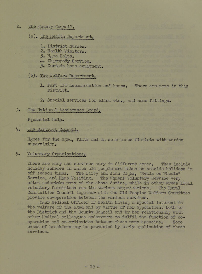 2. The County Council, (a) . The Health Departnient^ 1• Dis trict Nurs e s. 2# Health Visitors. 3. Houe Helps. 4. Chiropody Service, Certain hone equipment. (b) . j^e TTelfarc Department. 1, Part III accommodation and homes. There are none in this District, 2. Special services for blind etc., and hone fittings. 3, The National Assistance Board. Financial help. 4» The District Council, Hones for the aged, flats and in some oases flatlets virith \mrden supervision. 3* Volunta.ry Organisations . These a,re many and services vary in different areas. They include holiday schemes in which old people arc taken on seaside holidays in off season times. The Darby and Joan Clubs, Heals on TTlieels Service, and Homo Visiting, The Fqmens Voluntary Service very often undertake many of tlie above duties, while in other areas local voluntary Committees run the various organisations, Tire Rural Communities Council together with the Old Peoples Welfare Committee, provide co-operation between the various services. Your Medical Officer of Health having a special interest in the welfare of the aged and by virtue of her appointment both to the District and the County Council and b^^ her relationship with other Hedical colleagues endeavours to fulfil the function of co- operation and co-ordination betv/een these many agencies. Some cases of broakdov/n may be prevented by early application of these services.