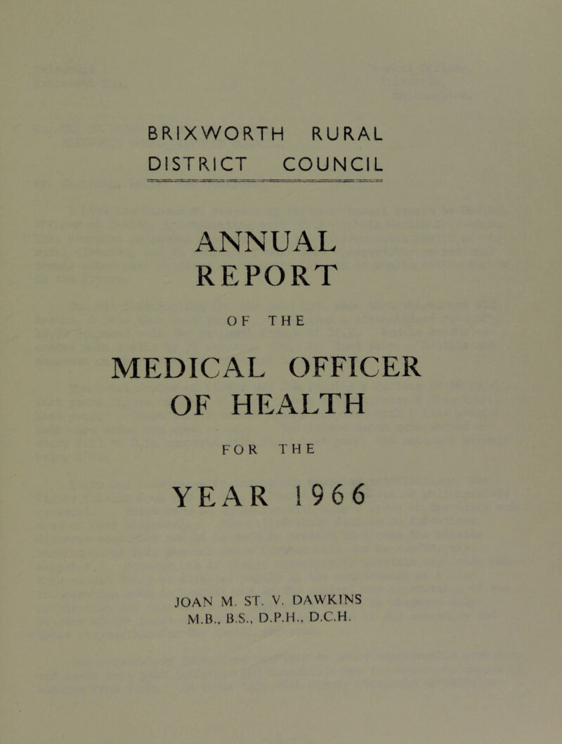 BRIXWORTH RURAL DISTRICT COUNCIL ANNUAL REPORT OF THE MEDICAL OFFICER OF HEALTH FOR THE YEAR 1966 JOAN M. ST. V. DAWKINS M.B., B.S., D.P.H.. D.C.H.