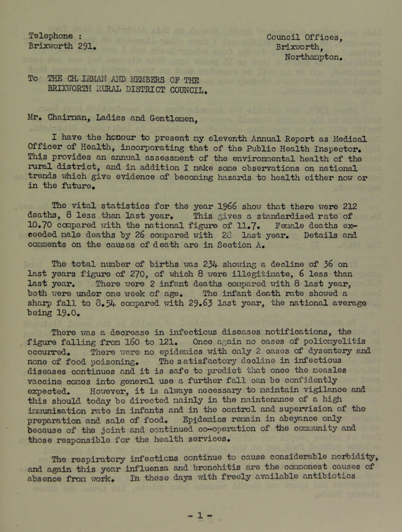 Telephone : Council Offices, Brixworth 291. Brixworth, Northampton. To THE GELJ3flfAN AI'ID MEMBERS OP THE BRIXWORTH RURAL DISTRICT COUNCIL. Mr. Chaiman, Ladies and Gentlemen, I have the honour to present ny eleventh Annual Report as Medical Officer of Health, incorporating that of the Public Health Inspector. This provides an annual assessment of the environmental health of the rural district, and in addition I make some observations on national trends which give evidence of becoming hazards to health either now or in the future. The vital statistics for the year 1966 show that there were 212 deaths, 8 less than last year. This gives a standardised rate of 10.70 compared with the national figure of 11.7. Pemale deaths ex*- ceeded male deaths by 26 compared with 28 last year. Details and comments on the causes of death are in Section A. The total number of births was 234 showing a decline of % on last years figure of 270, of which 8 were illegitimate, 6 less than last year. There were 2 infant deaths compared with 8 last year, both were under one week of age. The infant death rate showed a sharp fall to 8.54 compared with 29.63 last year, the national average being 19.0. There was a decrease in infectious diseases notifications, the figure falling from 160 to 121. Once again no cases of poliomyelitis occurred. There wore no epidemics with only 2 cases of dysentery and none of food poisoning. The satisfactory decline in infectious diseases continues and it is safe to predict that onoe the measles vaccine comes into general use a further fall can bo confidently expected. However, it is always necessary to maintain vigilanoe and this should today bo directed mainly in the maintenance of a high immunisation rate in infants and in the control and supervision of the preparation and sale of food. Epidemics remain in abeyance only because of the joint and continued co-operation of the community and those responsible for the health services. The respiratory infections continue to cause considerable morbidity, and again this year influenza and bronchitis are the commonest causes of absence from work* In these days with freely available antibiot^os