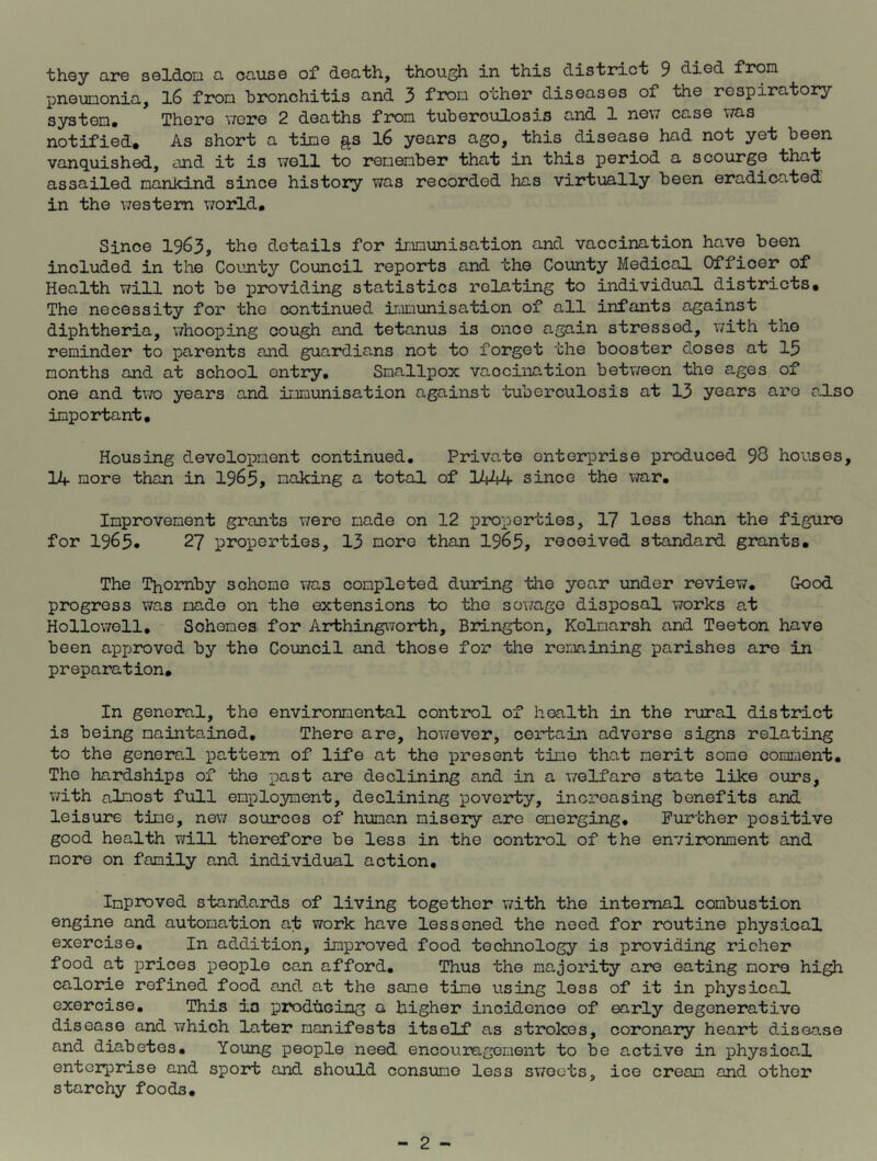they are seldon a cause of death, though in this district 9 clied from pneumonia, 16 from bronchitis and 3 from other diseases of the respiratory system. There were 2 deaths from tuberoulosis and 1 new case was notified. As short a time gs 16 years ago, this disease had not yet been vanquished, and it is well to remember that in this period a scourge that assailed mankind since history was recorded has virtually been eradicated in the western world. Since 1963, the details for immunisation and vaccination have been included in the County Council reports and the County Medical Offioer of Health will not be providing statistics relating to individual districts. The necessity for the continued immunisation of all infants against diphtheria, whooping cough and tetanus is once again stressed, with the reminder to parents and guardians not to forget the booster doses at 13 months and at school entry. Smallpox vaocination between the ages of one and two years and immunisation against tuberculosis at 13 years aro also important. Housing development continued. Private enterprise produced 98 houses, 14 more than in 1963, making a total of 1444 since the war. Improvement grants were made on 12 properties, 17 less than the figure for 1963* 27 properties, 13 more than 1963, received standard grants. The Thomby scheme was completed during the year under review. Good progress was made on the extensions to the sewage disposal works at Hollowell, Schemes for Arthingworth, Brington, Kelmarsh and Teeton have been approved by the Council and those for the remining parishes are in preparation. In general, the environmental control of health in the rural district is being maintained. There are, however, certain adverse signs relating to the general pattern of life at the present time that merit some comment. The hardships of the past are declining and in a welfare state like ours, with almost full employment, declining poverty, increasing benefits and leisure time, new sources of human misery are emerging. Further positive good health will therefore be less in the control of the environment and more on family and individual action. Improved standards of living together with the internal combustion engine and automation at work have lessened the need for routine physical exercise. In addition, improved food technology is providing richer food at prices people can afford. Thus the majority are eating more high calorie refined food and at the same time using less of it in physical exercise. This in producing a higher incidence of early degenerative disease and which later manifests itself as strokes, coronary heart disease and diabetes. Young people need encouragement to be active in physical enterprise and sport and should consume less sweets, ice cream and other starchy foods.