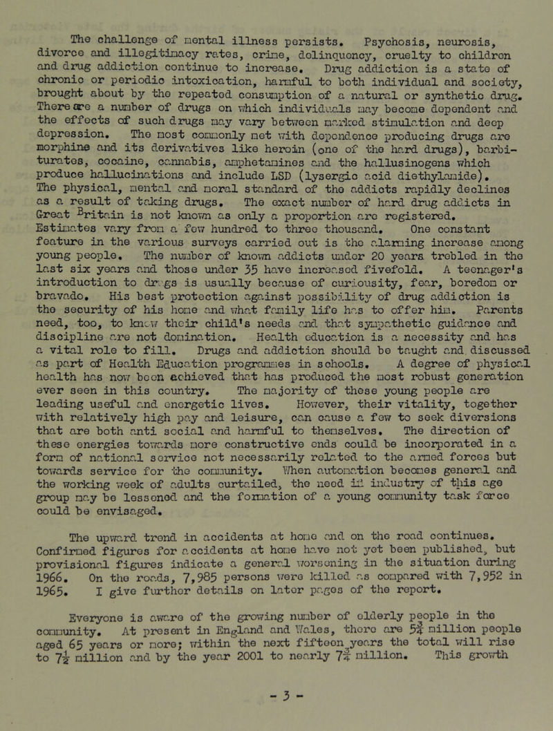 The challenge of mental illness persists. Psychosis, neurosis, divorce and illegitimacy rates, crime, delinquency, cruelty to children and drug addiction continue to increase. Drug addiction is a state of chronic or periodic intoxication, harmful to both individual and society, brought about by the repeated consumption of a natural or synthetic drug. There ore a number of drugs on which individuals may become dependent and the effects of such drugs may vary between marked stimulation a.nd deep depression. The most commonly met with dependence producing drugs are morphine and its derivatives like heroin (one of the ha.rd drugs), barbi- turates, cocaine, cc.nna.bis, amphetamines and the hallusinogens which produce hallucinc.tions and include LSD (lysergic a.cid diethylamide). The physical, mental and moral standard of the addicts rapidly declines as a. result of talcing drugs. The exact number of hard drug addicts in Great Britain is not known as only a proportion a.ro registered. Estimates va,ry from a few hundred to three thousa.nd. One constant feature in the va.rious surveys carried out is the a.laming increase among young people. The number of known a.ddicts under 20 years trebled in the la.st six years and those under 35 have increased fivefold. A teenager*3 introduction to drugs is usually because of curiousity, fear, boredom or bra.vado. His best protection a.ga.inst possibility of drug addiction is the security of his hone and what family life has to offer him. Parents need, too, to know their child1 s needs and that sympathetic guidance and discipline are not domination. Health education is a necessity and has a. vital role to fill. Drugs and addiction should be taught and, discussed as part of Hea.lth Education programmes in schools. A degree of physica.l health has now been achieved that has produced the most robust generation ever seen in this country. The majority of these young people are leading useful and energetic lives. However, their vitality, together with relatively high pay and leisure, can cause a few to seek diversions that are both anti social and harmful to themselves. The direction of these energies towards more constructive ends could be incorporated in a form of nationa,l service not necessarily related to the armed forces but towards service for ‘the community. When a.utonation becomes genera.l and the working week of adults curta.iled, the need if industry of this age group may be lossenod. and the formation of a young community task force could be envisaged. The upward trend in accidents at home and on the road continues. Confirmed figures for a. ccidents at home ha.ve not yet been published, but provisional figures indicate a general worsening in the situation during 1966. On the road3, 7,985 persons were killed as compared with 7,952 in 1965. I give furthor details on later pages of the report. Everyone is a.ware of the growing numbor of olderly people in the community. At present in England and Wales, there are 5f million people aged 65 years or more; within the next fifteon^years the total will rise to 7^ million and by the year 2001 to nearly 7f million. This growth