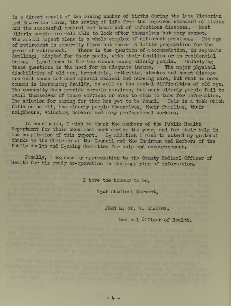 is a direct result of the rising number of births during the late Victorian and Edwardian times, the saving of life from the improved standard of living and the successful oontrol and treatment of infectious diseases. Most elderly people are well able to look after themsolves but many cannot. The social aspect alone is a whole complex of different problems. The age of retirement is generally fixed but there is little preparation for the years of retirement. There is the question of accommodation, in soparate dwellings, adapted for their needs, with their families or in residential homes. Loneliness is far too common among oldorly people. Underlying these questions is tho need for an adequate income. The major physical disabilities of old age, bronchitis, arthritis, strokes and heart disease are well known and need special medical and nursing care, but what is more common is increasing frailty, as well as the mental difficulties of old ago. The community does provide certain servioes, but many elderly people fail to avail themselves of these services or even to whom to turn for information. The solution for caring for them has yet to be found. This is a task which falls on us all, the elderly people themselves, their families, their neighbours, voluntary workers and many professional workers. In conclusion, I wish to thank the members of tho Public Health Department for their excellent work during the year, and for their help in the compilation of this report. In addition I wish to extend my grateful thanks to the Chairman of the Council and the Chairmen and Members of tho Public Health and Housing Committee for help and encouragement. Finally, I express my appreciation to the County Medical Officer of Health for his ready co-operation in the supplying of information. I have the honour to be. Your obedient Servant, JOAN M. ST. V. DAWKINS. MediceJ. Officer of Health.