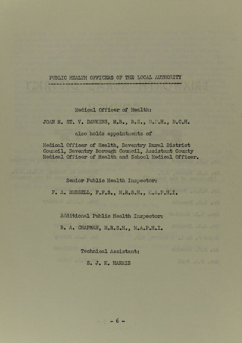 PUBLIC HEALTH OFFICERS OF THE LOCAL AUTHORITY Medical Officer of Health: JOAN M. ST. V. DAY/KINS, M.B., B.S., D.P.H., D.C.H. also holds appointments of Medical Offioer of Health, Daventry Rural District Council, Daventry Borough Council, Assistant County Medical Officer of Health and School Medioal Officer. Senior Public Health Inspector: F. A. RUSSELL, F.F.S., M.R.S.H., H.A.P.H.I. Additional Public Health Inspector: B. A. CHAPMAN, M.R.S.Ii., M.A.P.H.I. Technical Assistant: S. J. K. HARRIS