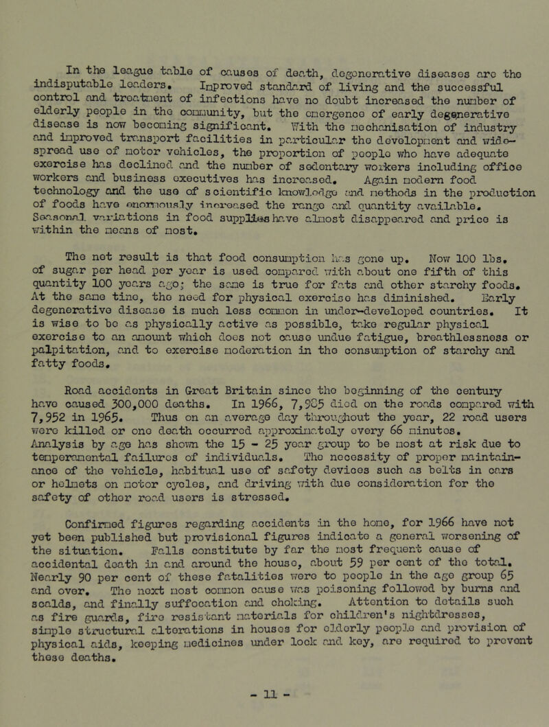 In the league table of causes of death, degenerative diseases arc the indisputable loaders, InProved standard of living and the successful control and treatment of infections have no doubt increased the number of elderly people in the community, but the emergence of early degenerative disease is now becoming significant. With the mechanisation of industry and improved transport facilities in particular the development and wide- spread use of motor vehicles, the proportion of peoplo who have adequate exercise has declined and the number of sedentary workers including office workers and business executives has increased. Again modem food technology and the use of s cientific knowledge and methods in the production of foods ha.ve enormously -increased the range and quantity available. Seasonal variations in food supplies have almost disappeared and price is within the means of most. The not result is that food consumption has gone up. Now 100 lbs, of sugar per head per year is used compared with about one fifth of this quantity 100 years ago; the same is true for fa.ts and other starchy foods. At the sane tine, the need for physical exeroiso has diminished. Early degenerative disease is much less common in under-developed countries. It is wise to bo as physically active as possible, take regular physical exercise to an amount which does not cause undue fatigue, breathlessness or palpitation, and to exercise moderation in tho consumption of starchy and fatty foods. Road accidents in Great Britain since tho beginning of the century have caused 300,000 deaths. In 1966, 7,903 died on the roads compared with 7,952 in 1965« Thus on an average day throughout the year, 22 road users were killed or one death occurred approximately every 66 minutes. Analysis by age has shown the 15-25 year group to be most at risk due to temperamental failures of individuals. The necessity of proper maintain- ance of the vehicle, habitual use of safoty devices such as belts in cars or helmets on motor cycles, and driving with due consideration for the safety of othor road users is stressed. Confirmed figures regarding accidents in the home, for 1966 have not yet been published but provisional figures indicate a general worsoiling of the situation. Falls constitute by far the most frequent cause of accidental death in r.nd around the houso, about 59 per cent of tho totad.. Nearly 90 per cent of these fatalities wore to people in the age group 65 a.nd over, Tho next most common cause was poisoning followed by burns and scalds, and finally suffocation and choking. Attention to details suoh as fire guards, fire resistant materials for children’s nightdresses, simple structural alterations in housos for oldorly people and provision of physical aids, keeping medicines under lock and key, aro required to prevont these deaths.