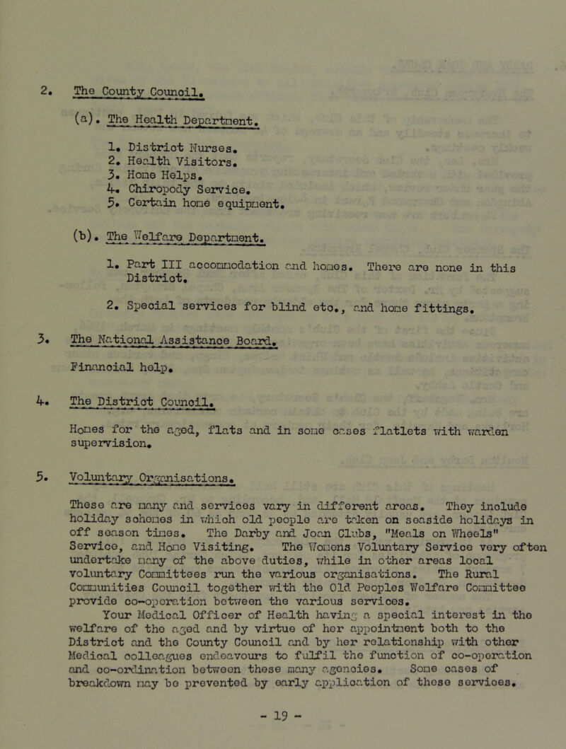 2. The County Counoil (a) • The Health Department. 1* District Nurses. 2. Health Visitors. 3* Home Helps. if* Chiropody Service. 3* Certain hone equipment* (b) . The Welfare Department. 1* Part III accommodation and hones. There are none in this Distriot. 2. Special services for blind etc*, and hone fittings. 3* The National Assistance Board. Financial help. 4* The District Council. Homes for the aged, flats and in some cases flatlets with warden supervision. 5* Voluntary Organisations. These are many and services vary in different areas. They inolude holiday sohomes in which old people are taken on seaside holidays in off season times. The Darby and Joan Clubs, Meals on Wheels Service, and Home Visiting. The Womens Voluntary Service very often undertake many of the above duties, while in other areas local voluntary Committees run the various organisations. The Rural Communities Council together with the Old Peoples Welfare Committee provide co-operation between the various services. Your Medical Officer of Health having a special interest in the welfare of tho aged and by virtue of her appointment both to the Distriot and tho County Council and by her relationship with other Medical oolloa.gues endeavours to fulfil tho function of co-operation and co-ordination between these many agonoies* Some cases of breakdown nay bo prevented by early application of those services.