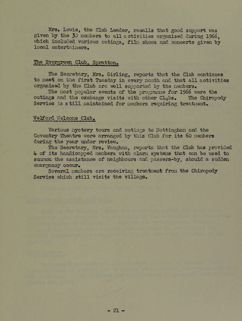 Mrs* Lewis, the Club Leader, rooalls that good support was given by the 31 members to all a ctivities organised during 1966, which included various outings, film shows and concerts given by local entertainers. The Evergreen Club, Spratton* The Secretary, Mrs. Girling, reports that the Club continues to meet on the first Tuesday in every month and that all activities organised by the Club are well supported by the members. The most popular events of the programme for 1966 were the outings and the exchange visits with other Clubs. The Chiropody Servioe is s till maintained for members requiring treatment. Welford Y/eloome Club. Various mystery tours and outings to Nottingham and the Coventry Theatre were arranged by this Club for its 60 members during the year under review. The Secretary, Mrs. Vaughan, reports that the Club has provided k of its handicapped members with alam systems that can be used to summon the assistance of neighbours and passers-by, should a sudden emergency occur. Several members are receiving treatment from the Chiropody Servioe which still visits the village.