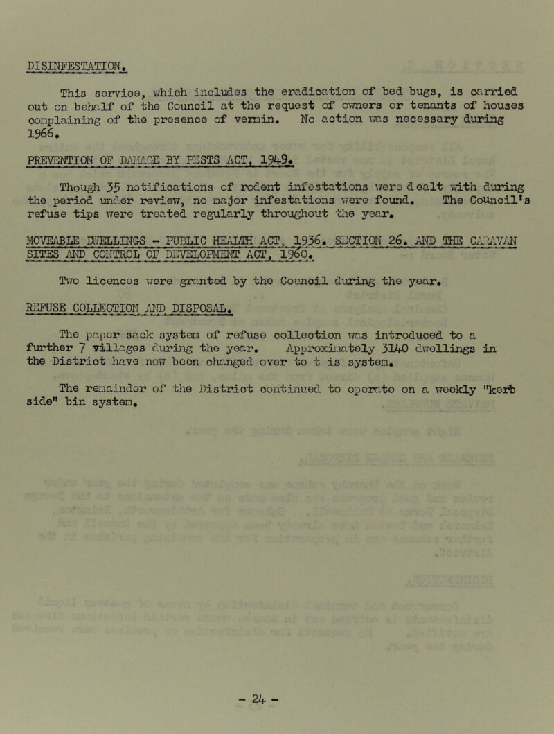 DISINFESTATION, This service, which includes the eradication of bed bugs, is carried out on behalf of the Council at the request of owners or tenants of houses complaining of the presence of vermin. No action was necessary during 1966. PREVENTION OF DAI.iACE BY PESTS ACT, 1949* Though 39 notifications of rodent infestations were dealt with during the period under review, no major infestations were found. The Council*s refuse tips were troated regularly throughout the year, MOVEABLE DdELLIN&S - PUBLIC HEALTH ACT, 1936. SECTION 26. AND THE CAiAVAN SITES AND CONTROL OF DEVELOPMENT. ACT, 196*07' Two licences were granted by the Counoil during the year. REFUSE COLLECTION AND DISPOSAL. The paper sack system of refuse collection was introduced to a further 7 villages during the year. Approximately 3140 dwellings in the Distriot have now been changed over to t is system. The remainder of the District continued to operate on a weekly kerb side bin system.