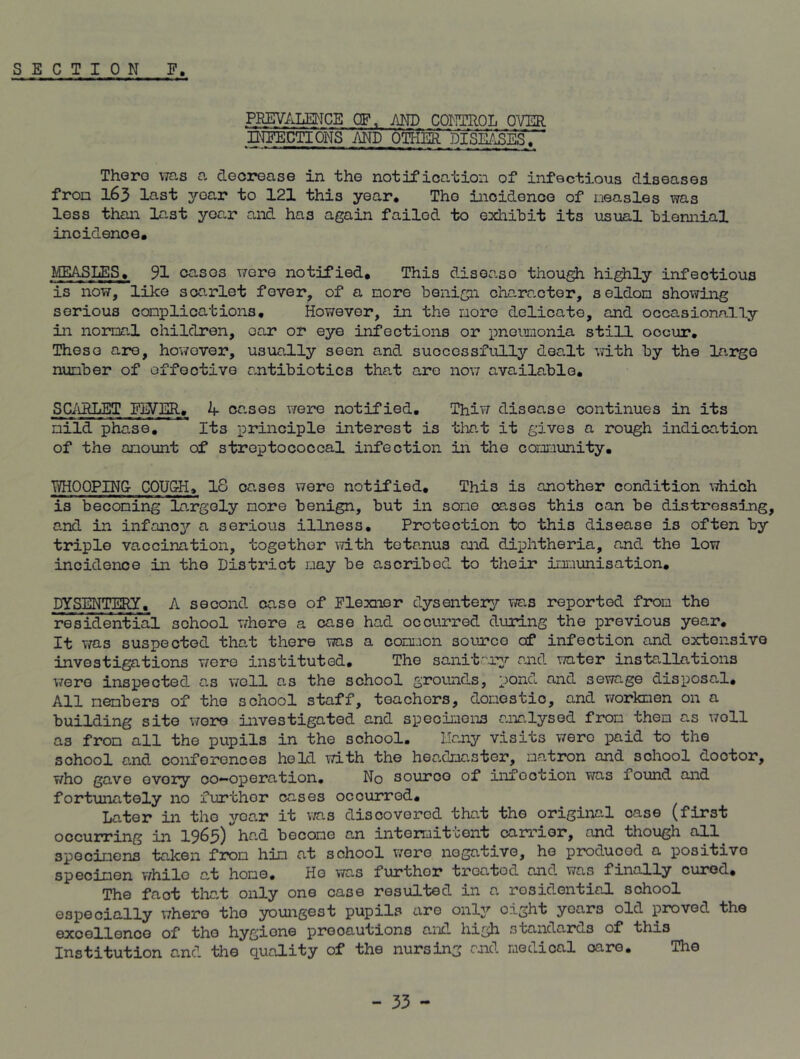 PREVALENCE OF, AND CONTROL OVER INFECTIONS AND OTHER DISEASES. There ms a decrease in the notification of infectious diseases fron 163 last year to 121 this year. The incidence of measles was less than last year and has again failed to exhibit its usual biennial incidence. MEASLES, 91 casos were notified. This disease though highly infectious is now, like scarlet fever, of a more benign character, seldom showing serious complications. However, in the more delicate, and occasionally in normal children, oar or eye infections or 'pneumonia still occur. These are, however, usually seen and successfully dealt with by the largo number of effective antibiotics that are now available. SCARLET FIVER., k- cases were notified. Thiw disease continues in its mild phase. Its principle interest is that it gives a rough indication of the amount of streptococcal infection in the comunity. TVHO OPING COUGH, 18 oases were notified. This is another condition which is becoming largely more benign, but in some cases this can be distressing, and in infancy a serious illness. Protection to this disease is often by triple vaccination, together with tetanus and diphtheria, and the low incidence in the District may be ascribed to their imunisation. DYSENTERY, A second case of Flexner dysentery ms reported from the residential school where a case had occurred during the previous year. It was suspected that there ms a common source of infection and oxtensive investigations we re instituted. The sanitary and water installations were inspected as well as the school grounds, pond and sewage disposal. All members of the school staff, teachors, domestic, and workmen on a building site wore investigated and specimens analysed fron them as woll as from all the pupils in the school. Ilany visits were paid to the school and conferences held with the headmaster, matron and school doctor, who gave evory co-operation. No source of infootion was found and fortunately no further cases occurred. Later in the year it was discovered that the original oase (first occurring in 1965) had become an intomit'cont carrier, and though all specimens taken from him at school were negative, he produced a positivo specimen whilo at home. He was furthor treated and was finally cured. The fact that only one case resulted in a residential school especially where the youngest pupils are only eight years old proved the excellence of the hygiene precautions and high standards of this Institution and the quality of the nursing and medical care. The