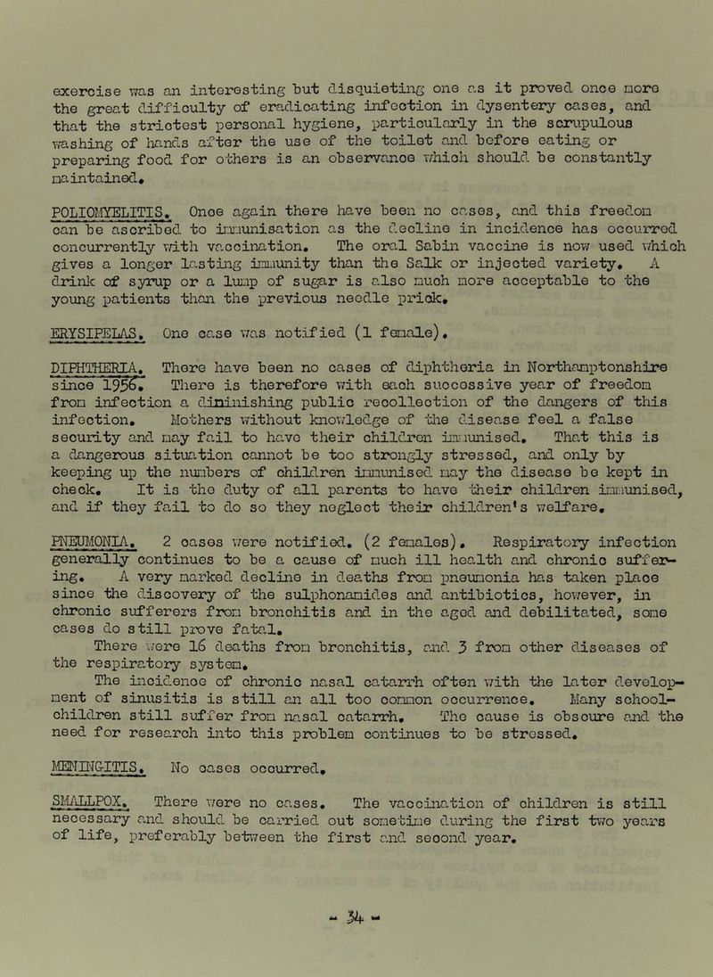 exercise was an interesting but disquieting one as it proved once more the great difficulty of eradicating infection in dysentery cases, and that the strictest personal hygiene, particularly in the scrupulous washing of hands after the use of the toilet and before eating or preparing food for others is an observance which should be constantly maintained* POLIOMYELITIS. Onoe again there have been no cases, and this freedom can be ascribed to immunisation as the decline in incidence has occurred concurrently with vaccination. The oral Sabin vaccine is now used which gives a longer lasting immunity than the Salk or injected variety. A drink of syrup or a lump of sugar is also much more acceptable to the young patients than the previous needle prick. ERYSIPELAS. One case was notified (l female). DIPHTHERL'l. There have been no cases of diphtheria in Northamptonshire since 195^* There is therefore with each suocossive year of freedom from infection a diminishing public reoollection of the dangers of this infection. Mothers without knowledge of the disease feel a false security and may fail to hc.vo their children immunised. That this is a dangerous situation cannot be too strongly stressed, and only by keeping up the numbers of children immunised may the disease bo kept in check. It is the duty of all parents to have 'their children immunised, and if they fail to do so they neglect their children's welfare. RWEUMONIA. 2 oases were notified. (2 females). Respiratory infection generally continues to be a cause of much ill health and chronic suffer- ing. A very narked decline in deaths from pneumonia has taken place since the discovery of the sulphonanides and antibiotics, however, in chronic sufferers from bronchitis and in the aged and debilitated, some cases do still prove fatal. There were 16 deaths from bronchitis, and 3 from other diseases of the respira.tory system. The incidence of chronic nasal ca.ta.rrh often with the later develop- ment of sinusitis is still an all too common occurrence. Many school- children still suffer from nasal catarrh. The cause is obscure and the need for research into this problem continues to be stressed. MENING-ITIS. No oa.ses occurred. SMALLPOX.[ There were no cases. The vaocination of children is still necessary and should be carried out sometime during the first two years of life, preferably between the first and seoond year.