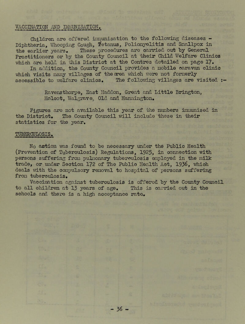 VACCINATION AND IMMUNISATION. Children are offered immunisation to the following diseases - Diphtheria, Whooping Cough, tetanus. Poliomyelitis and Smallpox in the earlier years. These procedures aro carried out by General Practitioners or by the County Council at their Child Welfare Clinics which are held in this District at the Contres detailed on page 17. In addition, the County Council provides a mobile caravan clinic which visits many villages of the area which were not formerly accessible to welfare clinios. The following villages are visited Ravensthorpe, East Haddon, Great and Little Brington, Ho loot, Walgrav e. Old and Hannington. Figures aro not available this year of the numbers immunised in the District. The County Council will include these in their statistics for the year. TUBERCULOSIS. No action was found to be necessary under the Public Health (Prevention of Tuberculosis) Regulations, 1925, in connection with persons suffering from pulmonary tuberculosis employed in the milk trade, or under Section 172 of The Publio Health Aot, 1936, which deals with the oonpulsory removal to hospital of persons suffering from tuberculosis. Vaccination against tuberculosis is offered by the County Counoil to all ohildren at 13 years of age. This is carried out in the schools and there is a high acceptance rate.