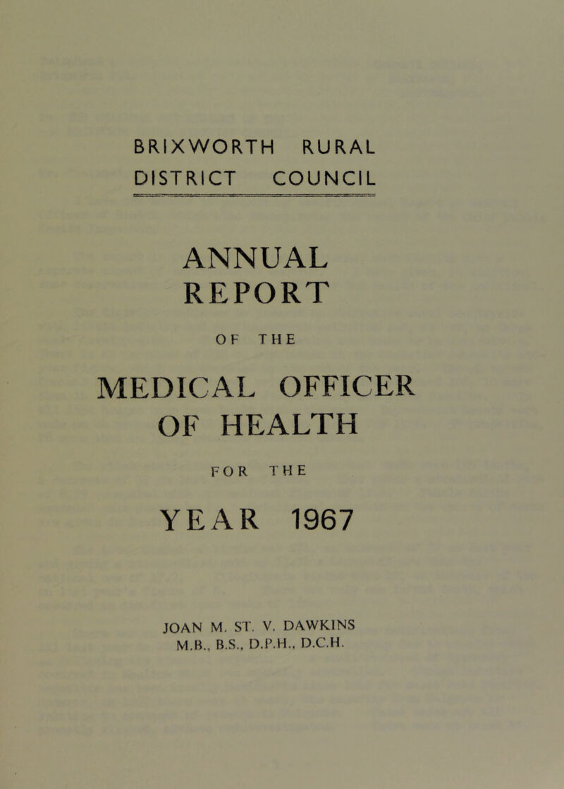 BRIXWORTH RURAL DISTRICT COUNCIL ANNUAL REPORT OF THE MEDICAL OFFICER OF HEALTH FOR THE YEAR 1967 JOAN M. ST. V. DAWKINS M.B., B.S., D.P.H.. D.C.H.