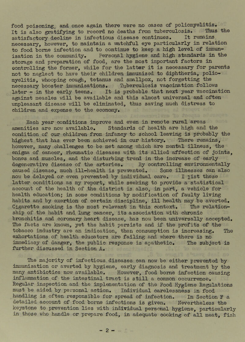 It is also gratifying to record no deaths from tuberculosis. Thus the satisfactory decline in infectious disease continues. It remains, necessary, however, to maintain a watchful eye particularly in relation to food borne infection and to continue to keep a high level of immun- isation in the community. Personal hygiene and high standards in the storage and preparation of food, are the most important factors in controlling the former, while for the latter it is necessary for parents not to neglect to have their children immunised to diphtheria, polio- myelitis, whooping cough, tetanus and smallpox, not forgetting the necessary booster immunisations. Tuberculosis vaocination follows later - in the early teens. It is probable that next year vaccination against measles will be available and this almost universal and often unpleasant disease will be eliminated, thus saving much distress to children and expense to the economy. Each year conditions improve and even in remote rural areas amenities are now available. Standards of health are high and the condition of our children from infancy to school leaving is probably the highest that has ever been achieved in our history. There remains, however, many challenges to be met among which are mental illness, the enigma of cancer, rheumatic diseases with its allied affection of joints, bones and muscles, and the disturbing trend in the increase of early degenerative disease of the arteries. By controlling environmentally caused disease, much ill-health is prevented. Some illnesses can also now be delayed or even prevented by individual care. I list these latter conditions as my report, while seeking to provide a statistical account of the health of the district is also, in part, a vehicle for health education; in some conditions by modification of faulty living habits and by exertion of certain discipline, ill health may be averted. Cigarette smoking is the most relevant in this context. The relation- ship of the habit and lung cancer, its association with chronic bronchitis and coronary heart disease, has now been universally accepted. The facts are known, yet the habit persists and if the profits of the tobacco industry are an indication, then consumption is increasing. The exhortations of health educators are failing and where there is no immediacy of danger, the public response is apathetic. The subject is further discussed in Section A. The majority of infectious diseases can now be either prevented by immunisation or averted by hygiene, early diagnosis and treatment by the many antibiotics now available. However, food borne infection causing inflammation of the intestinal tract is still a common occurrence. Regular inspection and the implementation of the Rood Hygiene Regulations must be aided by personal action. Individual carelessness in food handling is often responsible for spread of infection. In Section F a detailed account of food borne infections is given. Nevertheless the keystone to prevention lies with individual personal hygiene, particularly in those who handle or prepare food, in adequate cooking of all meat, fish 2