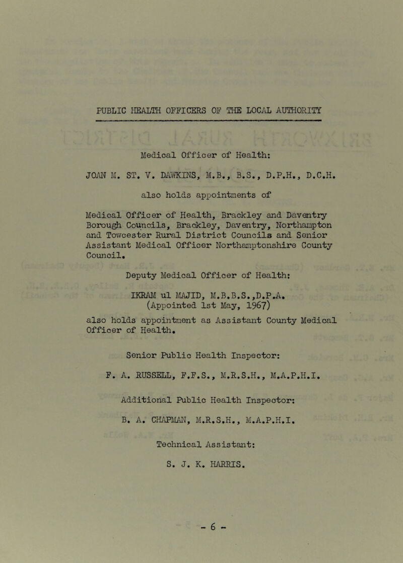 PUBLIC HEALTH OFFICERS OF THE LOCAL AUTHORITY Medical Officer of Health: JOAN M. ST. V. DAWKINS, M.B., B.S., D.P.H., D.C.H. also holds appointments of Medical Officer of Health, Brackley and Daventry Borough Councils, Brackley, Daventry, Northampton and Towcester Rural District Councils and Senior Assistant Medical Officer Northamptonshire County Council. Deputy Medical Officer of Health: IKRAM ul MAJID, M.B.B.S. ,D.P.A. (Appointed 1st May, 1967) also holds appointment as Assistant County Medical Officer of Health. Senior Public Health Inspector: F. A. RUSSELL, F.F.S., M.R.S.H., M.A.P.H.I. Additional Public Health Inspector: B. A. CHAPMAN, M.R.S.H., M.A.P.H.I. Technical Assistant: S. J. K. HARRIS.