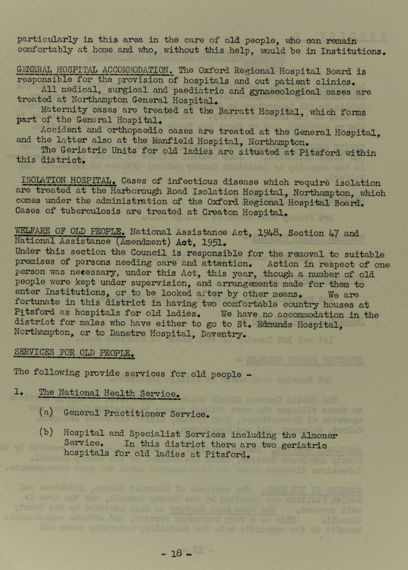 particularly in this area in the care of old people, who can remain comfortably at home and who, without this help, would be in Institutions. GENERAL HOSPITAL ACCOMMODATION. The Oxford Regional Hospital Board is responsible for the provision of hospitals and out patient clinics. All medical, surgical and paediatric and gynaecological cases are treated at Northampton General Hospital. Maternity cases are treated at the Barratt Hospital, which forms part of the General Hospital. Accident and orthopaedic cases are treated at the General Hospital, and the latter also at the Manfiold Hospital, Northampton. The Geriatric Units for old ladies are situated at Pitsford within this district. I SOLA- HON H 0 SP IT AL. Cases of infectious disease which require isolation are treated at the Harborough Road Isolation Hospital, Northampton, which comes under the administration of the Oxford Regional Hospital Board. Cases of tuberculosis are treated at Creator Hospital. WELFARE OF OLD PEOPLE. National Assistance Act, 1943. Section 47 and National Assistance (Amendment) Aot, 1951. Under this section the Council is responsible for the removal to suitable premises of persons needing care and attention. Action in respect of one person was necessary, under this Act, this year, though a number of old people were kept under supervision, and arrangements made for them to enter Institutions, or to be looked after by other means. We are fortunate in this district in having two comfortable country houses at Pitsford as hospitals for old ladies. We have no accommodation in the district for males who have either to go to St. Edmunds Hospital, Northampton, or to Danetre Hospital, Daventry. SERVICES FOR OLD PEOPLE. The following provide services for old people - 1* The National Health Service. (a) General Practitioner Service. (b) Hospital and Specialist Services including the Almoner Service. In this district there are two geriatric hospitals for old ladies at Pitsford.