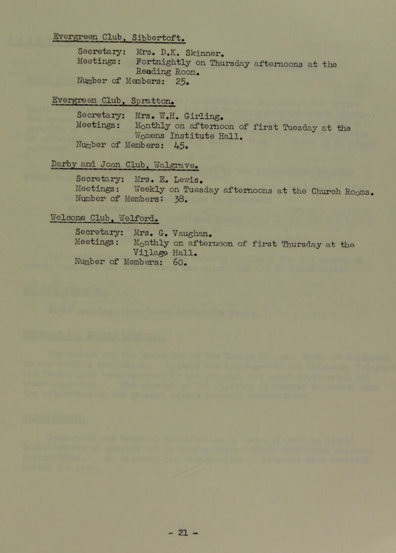 Evergreen Club, Sibbertoft. Secretary: Mrs. D.K. Skinner. Meetings: Fortnightly on Thursday afternoons at the Reading Room. Number of Members: 25. Evergreen Club, Spratton. Secretary: Mrs. W.H. Girling. Meetings: Monthly on afternoon of first Tuesday at the Womens Institute Hall. Number of Members: 45 • Darby and Joan Club, Walgrave. Secretary: Mrs. E. Lewis. Meetings: Weekly on Tuesday afternoons at the Church Ro0ms. Number of Members: 38. Welcome Club. Welford. Secretary: Mrs. G-. Vaughan. Meetings : M0nthly on afternoon of first Thursday at the Village Hall. Number of Members: 60.