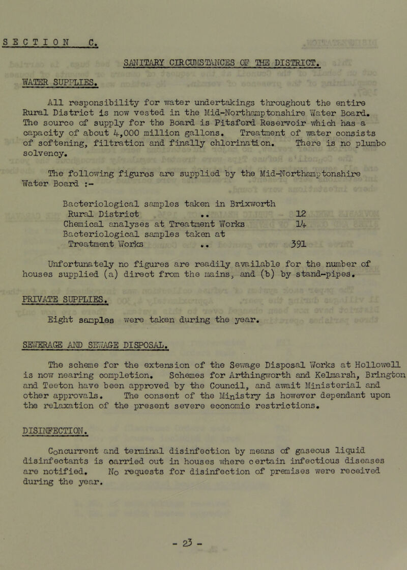 SANITARY CIRCUMSTANCES OF TEE DISTRICT. WATER SUPPLIES. All responsibility for water undertakings throughout the entire Rural District is now vested in the Mid-Northamptonshire Water Board. The source of supply for the Board is Pitsford Reservoir which has a capacity of about 4,000 million gallons. Treatment of water consists of softening, filtration and finally chlorination. There is no plumbo solvency. The following figures are supplied by the Mid-Northamptonshire Water Board Bacteriological samples taken in Brixworth Rural District .. 12 Chemical analyses at Treatment Works 14 Bacteriological samples taken at Treatment Works „. 391 Unfortunately no figures are readily available for the number of houses supplied (a) direct from the mains, and (b) by stand-pipes. PRIVATE SUPPLIES. Eight samples were taken during the year. SEWERAGE AND SEWAGE DISPOSAL. The scheme for the extension of the Sewage Disposal Works at Hollowell is now nearing completion. Schemes for Arthingworth and Kelmarsh, Bringfcon and Teeton have been approved by the Council, and await Ministerial and other approva.ls. The consent of the Ministry is however dependant upon the relaxation of the present severe economic restrictions. DISINFECTION. Concurrent and terminal disinfectants is oarried out are notified. No requests during the year. disinfection by means of gaseous liquid in houses where certain infectious diseases for disinfection of premises were received