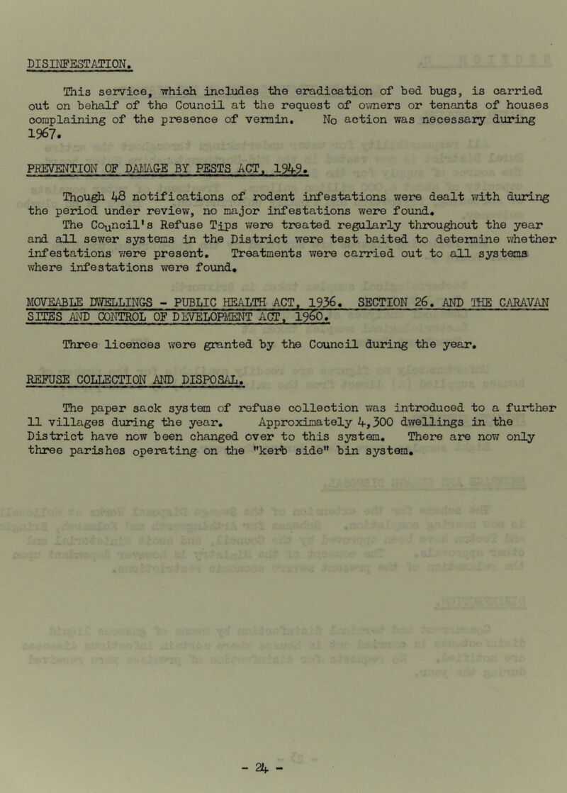 DISINFESTATION. This service, which includes the eradication of bed bugs, is carried out on behalf of the Council at the request of owners or tenants of houses complaining of the presence of vermin. No action was necessary during 1967. PREVENTION OF DAI.AGE BY PESTS ACT, 1949. Though 1+8 notifications of rodent infestations were dealt with during the period under review, no major infestations were found. The Council’s Refuse Tips were treated regularly throughout the year and all sewer systems in the District were test baited to determine whether infestations were present. Treatments were carried out to all systems where infestations were found. MOVEABLE DWELLINGS - PUBLIC HEALTH ACT, 1936. SECTION 26. AND THE CARAVAN SITES AND CONTROL OF DEVELOPMENT ACT, 19&0. Three licences were granted by the Council during the year. REFUSE COLLECTION AND DISPOSAL. The paper sack system of refuse collection was introduced to a further 11 villages during the year. Approximately 4,300 dwellings in the District have now been changed over to this system. There are now only three parishes operating on the ’’kerb side” bin system.