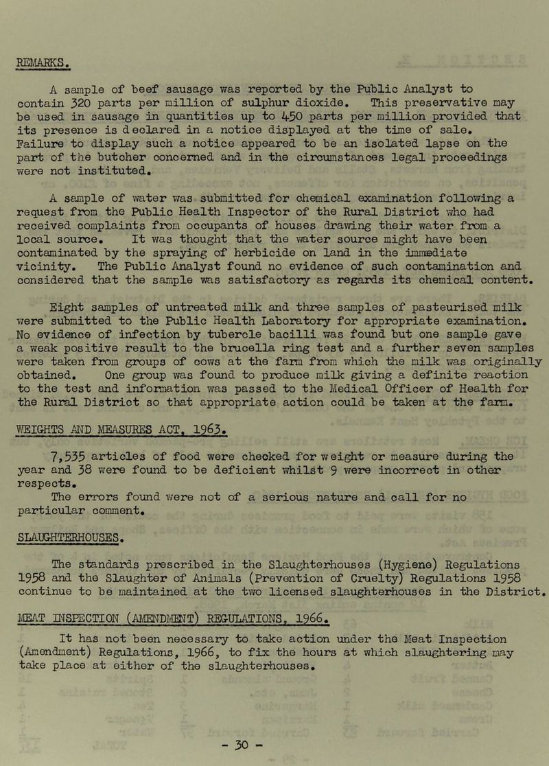 REMARKS A sample of beef sausage was reported by the Public Analyst to contain 320 parts per million of sulphur dioxide. This preservative may be used in sausage in quantities up to 450 parts per million provided that its presence is declared in a notice displayed at the time of sale. Failure to display such a notice appeared to be an isolated lapse on the part of the butcher concerned and in the circumstances legal proceedings were not instituted. A sample of water was submitted for chemical examination following a request from the Public Health Inspector of the Rural District who had received complaints from occupants of houses drawing their water from a local source. It was thought that the water source might have been contaminated by the spraying of herbicide on land in the immediate vicinity. The Public Analyst found no evidence of such contamination and considered that the sample was satisfactory as regards its chemical content. Eight samples of untreated milk and three samples of pasteurised milk were submitted to the Public Health Laboratory for appropriate examination. No evidence of infection by tubercle bacilli was found but one sample gave a weak positive result to the brucella ring test and a further seven samples were taken from groups of cows at the farm from which the milk was originally obtained. One group was found to produce milk giving a definite reaction to the test and information was passed to the Medical Officer of Health for the Rural District so that appropriate action could be taken at the farm. WEIGHTS AND MEASURES ACT. 1963. 7,535 articles of food were checked for weight or measure during the year and 38 were found to be deficient whilst 9 were incorrect in other respects. The errors found were not of a serious nature and call for no particular comment. SLAUGHTERHOUSES. The standards prescribed in the Slaughterhouses (Hygiene) Regulations 1958 and the Slaughter of Animals (Prevention of Cruelty) Regulations 1958 continue to be maintained at the two licensed slaughterhouses in the District. MEAT INSPECTION (AMENDMENT) REGULATIONS, 1966. It has not been necessary to take action under the Meat Inspection (Amendment) Regulations, 1966, to fix the hours at which slaughtering may take place at either of the slaughterhouses.