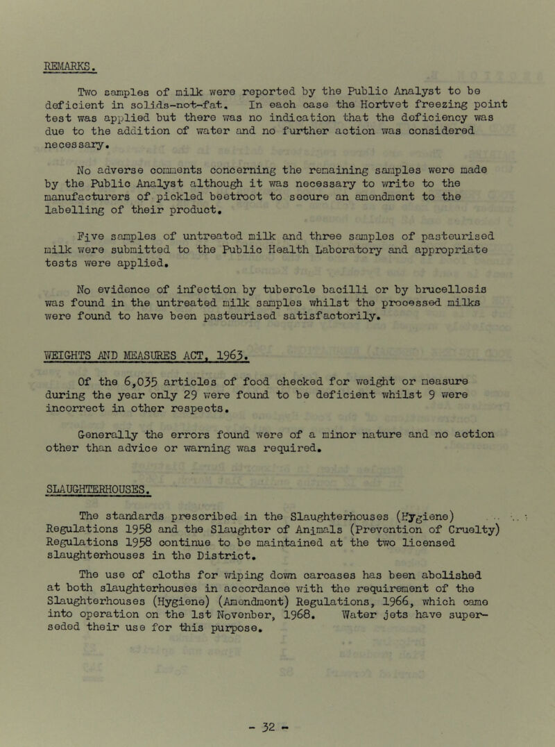 REMARKS. Two samples of milk were reported by the Public Analyst to be deficient in solids-not-fat, In each case the Hortvet freezing point test was applied but there was no indication that the deficiency was due to the addition of water and no further action was considered necessary. No adverse comments concerning the remaining samples wore made by the Public Analyst although it was necessary to vn^ite to the manufacturers of pickled beetroot to secure an amendment to the labelling of their product, Pive samples of untreated milk and three samples of pasteurised milk were submitted to the Public Health Laboratory and appropriate tests were applied. No evidence of infection by tubercle bacilli or by brucellosis was foiind in the untreated milk samples whilst the processed milks were found to have been pasteurised satisfactorily. YJEIGHTS AND MEASURES ACT, 1963. Of the 6,035 articles of food checked for v/eight or measure during the year only 29 were found to be deficient whilst 9 v/ere incorrect in other respects, G-enerally the errors found were of a minor nature and no action other than advice or warning was required. SLAU&HTERHOUSES, The standards prescribed in the Slaughterhouses (Hygiene) Regulations 1958 and the Slaughter of Animals (Prevention of Cruelty) Regulations 1958 continue to be maintained at the two licensed slaughterhouses in the District, The use of cloths for wiping down carcases has been abolished at both slaughterhouses in accordance with the requirement of the Slaughterhouses (Hygiene) (Amendment) Regulations, 1966, which came into operation on the 1st Novenber, 1968, Water jets have super- seded their use for this purpose.