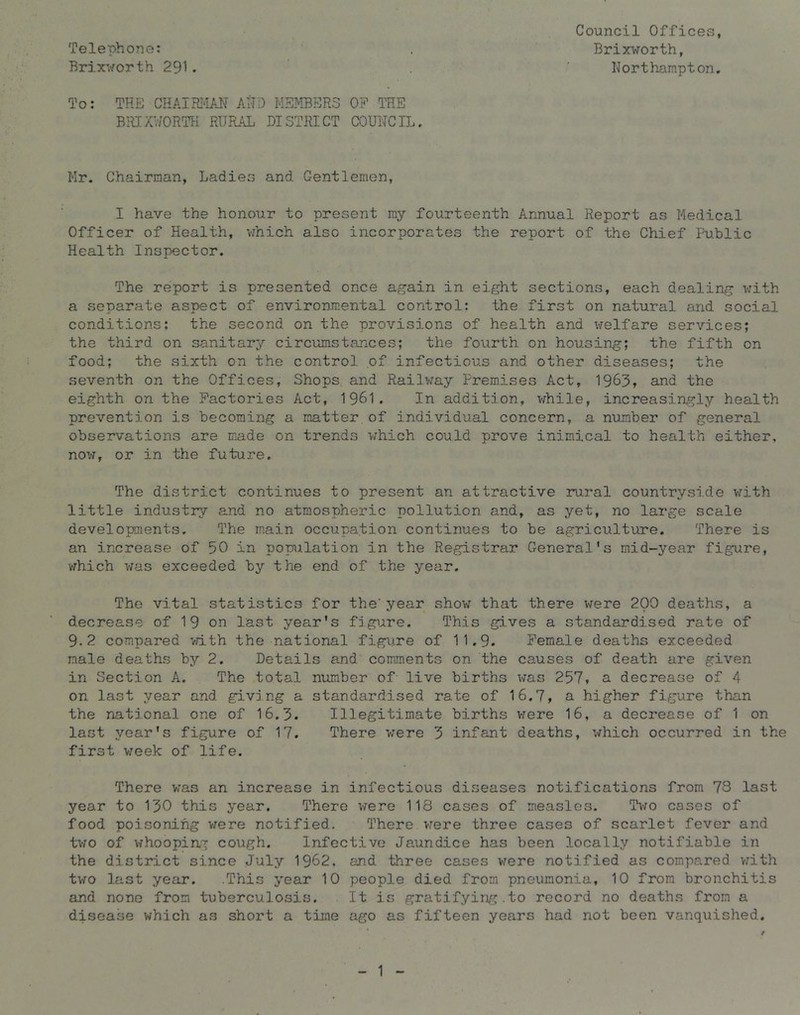 Telephone: Brir'>/orth 291. To: THE CHAIRI«IAN AHD MEMBERS OE THE BRIXV/ORTK RURAL DISTRICT COUNCIL. Mr. Chairman, Ladies and Gentlemen, I have the honour to present my fourteenth Annual Report as Medical Officer of Health, vmich also incorporates the report of the Chief Public Health Inspector. The report is presented once again in eight sections, each dealing with a separate aspect of environmental control: the first on natural and social conditions; the second on the provisions of health and welfare services; the third on sanitary circumstances; the fourth on housing; the fifth on food; the sixth on the control of infectious and other diseases; the seventh on the Offices, Shops and Railway Premises Act, 1963» and the eighth on the Factories Act, 1961. In addition, v;hile, increasingly health prevention is becoming a matter.of individual concern, a number of general observations are m.ade on trends which could prove inimical to health either, now, or in the future. The district continues to present an attractive rural countrysi.de vrith little industry and no atmospheric pollution and, as yet, no large scale developments. The main occupation continues to be agriculture. There is an increase of 50 in popilation in the Registrar General's mid-year figure, vfhich was exceeded by the end of the year. The vital statistics for the' year show that there were 200 deaths, a decrease of 19 on last year's fjgirre. This gives a standardised rate of 9-2 compared vdth the national figure of 11.9. Female deaths exceeded male deaths by 2. Details and comments on the causes of death are given in Section A. The total number of live births was 257, a decrease of 4 on last year and giving a standardised rate of 16.7, a higher figure than the national one of 16.3. Illegitimate births v^ere 16, a decrease of 1 on last year's figure of 17. There were 3 infant deaths, which occurred in the first v/eek of life. There v;as an increase in infectious diseases notifications from 73 last year to 130 this year. There v/ere 118 cases of measles. Tvo cases of food poisoning were notified. There vrere three cases of scarlet fever and tv-ro of whooping cough. Infective Jaundice has been locally notifiable in the district since July 1962, and three cases were notified as compared vrith two last year. .This year 10 people died from pneumonia, 10 from bronchitis and none from tuberculosis. It is gratifying.to record no deaths from a disease which as short a time ago as fifteen years had not been vanquished. Council Offices, Brixworth, Northampton. 1