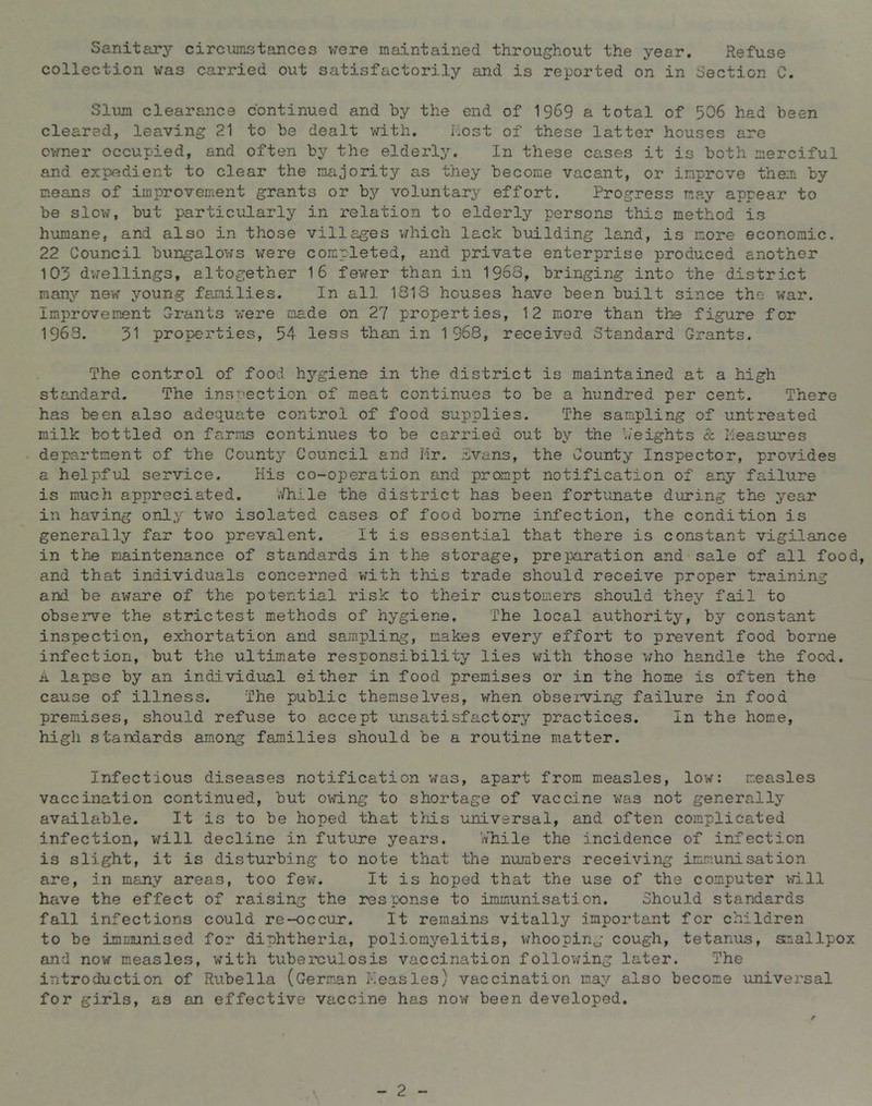 Sanitary circumstances were maintained throughout the year. Refuse collection was carried out satisfactorily and is reported on in Section C. Slum clearance continued and by the end of 1969 a total of 506 had been cleared, leaving 21 to be dealt with. host of these latter houses are ovmer occupied, and often by the elderly. In these cases it is both merciful and expedient to clear the majority as they become vacant, or improve them by means of improvement grants or by voluntary effort. Progress may appear to be slow, but particularly in relation to elderly persons this method is humane, and also in those villages v/hich lack building land, is more economic, 22 Council bungalows were completed, and private enterprise produced another 103 d;iellings, altogether 16 fewer than in 1968, bringing into the district many new young families. In all 1813 houses have been built since the war. Improvement Orants were made on 27 properties, 12 more than thn figure for 1963. 31 properties, 54 less than in 1968, received Standard Grants. The control of food hygiene in the district is maintained at a high standard. The inspection of meat continues to be a hundred per cent. There has been also adequate control of food supplies. The sampling of untreated milk bottled on farms continues to be carried out by the '/eights & Measures department of the County Council and Mr. ivans, the County Inspector, provides a helpful service. His co-operation and prompt notification of any failure is much appreciated. ‘.’/hile the district has been fortunate during the year in having only tv70 isolated cases of food borne infection, the condition is generally far too prevalent. It is essential that there is constant vigilance in the maintenance of standards in the storage, preiiaration and sale of all food, and that individuals concerned vrith this trade should receive proper training and be aware of the potential risk to their customers should they fail to observe the strictest methods of hygiene. The local authority, b}’- constant inspection, exhortation and sampling, makes every effort to prevent food borne infection, but the ultimate responsibility lies with those v;ho handle the food. A lapse by an individual either in food premises or in the home is often the cause of illness. The public themselves, when obseiving failure in food premises, should refuse to accept imsatisfactory practices. In the home, high standards among families should be a routine matter. Infectious diseases notification was, apart from measles, low: measles vaccination continued, but owing to shortage of vaccine was not generally available. It is to be hoped that tliis universal, and often complicated infection, will decline in future years. ’i/hiile the incidence of infection is slight, it is disturbing to note that the numbers receiving immunisation are, in many areas, too few. It is hoped that the use of the computer \fill have the effect of raising the response to immunisation. Should standards fall infections could re-occur. It remains vitally important for children to be immunised for diphtheria, poliomyelitis, whooping cough, tetanus, smallpox and now measles, with tuberculosis vaccination follov^ing later. The introduction of Rubella (German Measles) vaccination may also become universal for girls, as an effective vaccine has now been developed. - 2 -