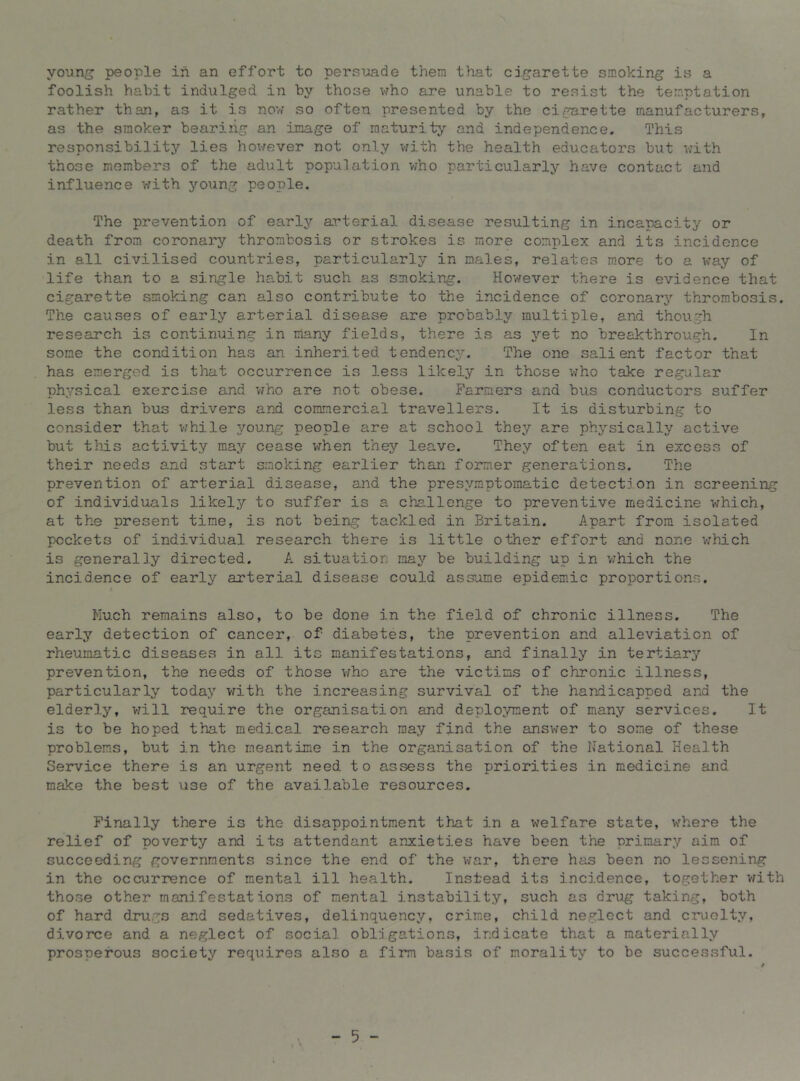 foolish habit indulged in by those who are unable to resist the temptation rather than, as it is now so often presented by the cigarette manufacturers, as the smoker bearing an image of maturity and independence. This responsibility lies however not only with the health educators but with those members of the adult population who particularly have contact and influence with young people. The prevention of early arterial disease resulting in incapacity or death from coronary thrombosis or strokes is more complex and its incidence in all civilised countries, particularly in males, relates more to a way of life than to a single habit such as smoking. However there is evidence that cigarette smoking can also contribute to the incidence of coronai’j'- thrombosis. The causes of early arterial disease are probably multiple, and though research is continuing in many fields, there is as yet no breakthrough. In some the condition has an inherited tendency. The one salient factor that has emerged is that occurrence is less likely in those w’ho take regular physical exercise and v/ho are not obese. Farmers and bus conductors suffer less than bus drivers and commercial travellers. It is disturbing to consider that v/hile 3/oung people are at school they are physically active but this activity may cease when they leave. They often eat in excess of their needs and start smoking earlier than former generations. The prevention of arterial disease, and the presymptomatic detection in screening of individuals likely to suffer is a challenge to preventive medicine which, at the present time, is not being tackled in Britain. Apart from isolated pockets of individual research there is little other effort and nor.e v:hich is generally directed. A situation may be building up in v;hich the incidence of early arterial disease could assume epidemic proportions. / Much remains also, to be done in the field of chronic illness. The early detection of cancer, of diabetes, the prevention and alleviation of rheumatic diseases in all its manifestations, and finally in tertiary prevention, the needs of those v/ho are the victims of chronic illness, particularly today virith the increasing survival of the handicapped and the elderly, will require the organisation and deployment of many services. It is to be hoped that medical research may find the answer to some of these problems, but in the meantime in the organisation of the National Health Service there is an urgent need to assess the priorities in medicine and make the best use of the available resources. Finally there is the disappointment that in a welfare state, where the relief of poverty and its attendant anxieties have been the primary aim of succeeding governments since the end of the war, there has been no lessening in the occurrence of mental ill health. Instead its incidence, together v;ith those other manifestations of mental instability, such as drug taking, both of hard drugs and sedatives, delinquency, crime, child neglect and cruolty, divorce and a neglect of social obligations, indicate that a materially prosperous society requires also a firm basis of morality to be succevssful. - 5 -