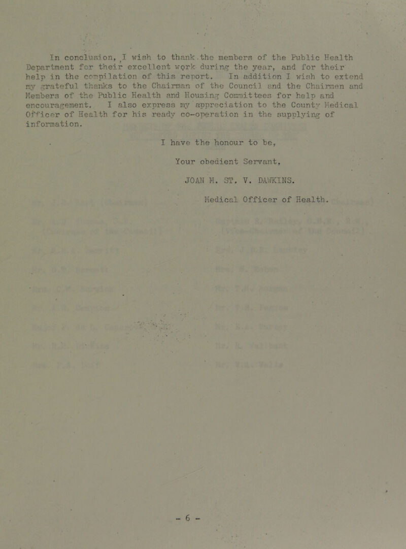 In conclusion, I wish to thank.the members of the Public Health Department for their excellent wgrk during the year, and for their help in the compilation of this report. In addition I vfish to extend my .^^rateful thanks to the Chairman of the Council and the Chairmen and Members of the Public Health and Housin.jj Committees for help and encouragement. I also express my appreciation to the County Medical Of-^icer of Health for his ready co-operation in the supplying of information. I have the honour to be, Your obedient Servant, JOAN M. ST. V. DAV/KINS. Medical Officer of Health. - 6 -