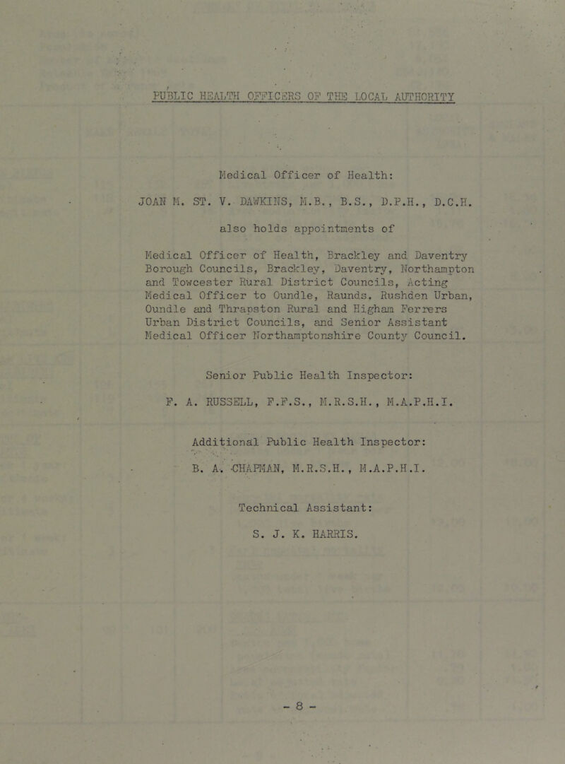 J PUBLIC HSAI,TH OFFICSRS OF THE LOCAL AUTHORITY Medical Officer of Health; JOAN M. ST. V. DAV/KINS, M.B. , B.S,, U.P.H., D.C.H. also holds appointments of Medical Officer of Health, Brackley and Daventry Borough Councils, Brackley, Daventry, Northampton and Towcester Rural District Councils, Acting Medical Officer to Oundle, Raunds. Rushden Urban, Oundle and Thrapston Rural and Higham Ferrers Urban District Councils, and Senior Assistant Medical Officer Northamptonshire County Council. Senior Public Health Inspector: P. A. RUSSELL, P.F.S., H.R.S.H., M.A.P.H.I. Additional Public Health Inspector: B. A-. -CHAHIAl^, M. R.S.H. , M .A.P.H .1. Technical Assistant: S. J. K. HARRIS. - 8 -