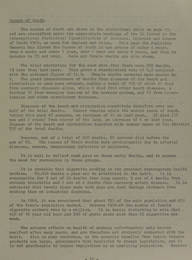 Causes of Death. The causes of death are shown in the statistical table on pa?e 19, and are classified under the appropriate headings of the 50 listed in the International Statistical Classification of Diseases, Injuries and Causes of Death 1909, as used for England and V/ales. This year the Registrar General has listed the Causes of Death in age groups of under 4 weeks, over 4 v/eeks and under 1 year, over 1 year and under 5 years, and then in decades to 75 and over. Male and fenale deaths are also shovm. The vital statistics for the year shov; that there were 200 deaths, 19 less than last year. This gives a standardised rate of 9.2 compared v;ith the national figure of 11.9. Female deaths exceeded male deaths by 2. The great preponderance of deaths from diseases of the heart and circulation is once more evident, making a total of 109 of which 61 died from coronary diseases alone, while 4 died from other heart diseases, a further from vascular lesions of the nervous system, and 13 from hyper- tension and other circulatoi^’- diseases. Diseases of the heart and circulation constitute therefore over one half of the total deaths. Cancer remains again the second cause of death, taking this year 43 persons, an increase of 11 on last year. 13 died (l1 men and 2 v:omen) from cancer of the lung, an increase of 6 on last year. Disease of the heart and circulation together vrith cancer cause in the district 75^ of the total deaths. Hov/ever, out of a total of 200 deaths, 50 persons died before the age of 65. The causes of their deaths were predominantly due to arterial diseases, cancer, respiratory infection or accidents. It is well to reflect each year on these early deaths, and to assess the need for prevention in these groups. It is probable that cigarette smoking is the greatest contemporary health problem. 50,000 deaths a year can be attributed to the habit. It is responsible for 9 out of 10 deaths from lung cancer, 3 out of 4 deaths from chronic bronchitis and 1 out of 4 deaths from coronary artery disease. It is estimated that twenty times more work days are lost through sickness from smoking than on industrial disputes. In 1968, it was considered that about 75/= of the male population and 41^ of the female population smoked. Between 1956-68 the number of fenale cigarette smokers rose by a million. It is deeply disturbing to note that 42^ of 16 year old boys and 30/= of girls smoke more than 25 cigarettes per week. The adverse effects on health of smoking unfortunately only become manifest after many years, and are therefore not obviously connected with the habit. Also in many countries, as the economic benefits from taxing tobacco products are large, governments have hesitated to change legislation, and it is not practicable to impose regulations on an unwilling population. However
