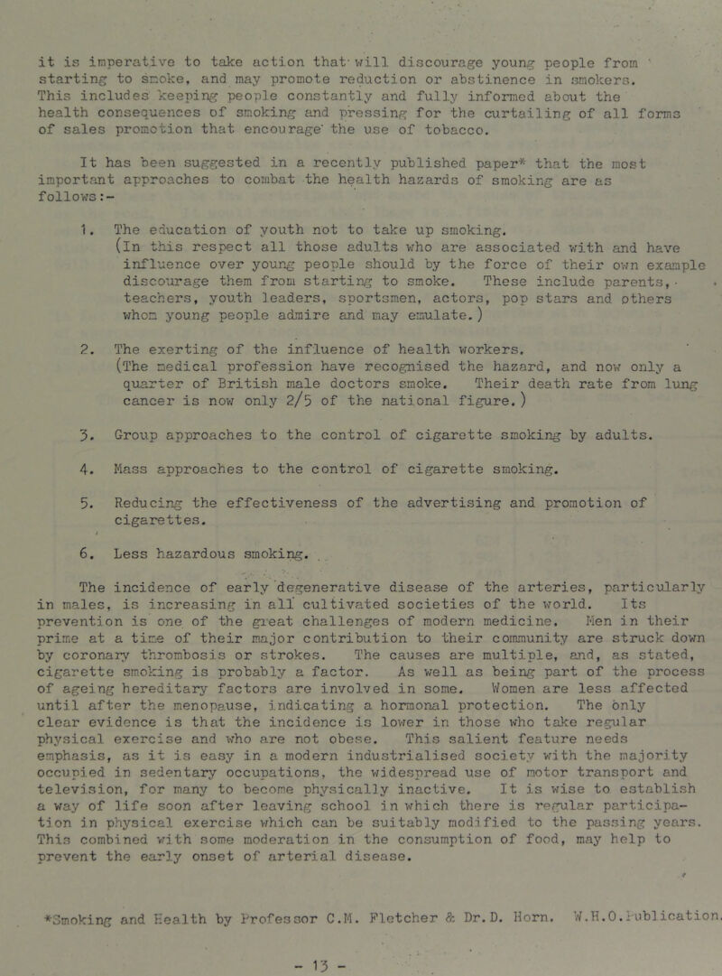 it is imperative to take action that' will discourage young people from starting to smoke, and may promote reduction or abstinence in smokers. This includes keeping people constantly and fully informed about the health consequences of smoking and pressing for the curtailing of all forms of sales promotion that encourage' the use of tobacco. It has been suggested in a recently published paper* that the most important approaches to combat the health hazards of smoking are as follows 1. The education of youth not to take up smoking. (in this respect all those adults v:ho are associated with and have influence over young people should by the force of their ov7n example discourage them from starting to smoke. These include parents,• teachers, youth leaders, sportsmen, actors, pop stars and others vrhom young people admire and may emulate.) 2. The exerting of the influence of health workers. (The medical profession have recognised the hazard, and now only a quarter of British male doctors smoke. Their death rate from lung cancer is nov/ only 2/5 of the national figure. ) 3. Group approaches to the control of cigarette smoking by adults. 4. Mass approaches to the control of cigarette smoking. 5. Reducing the effectiveness of the advertising and promotion of cigarettes. / 6. Less hazardous smoking. The incidence of early degenerative disease of the arteries, particularly in males, is increasing in all cultivated societies of the world. Its prevention is one of the gieat challenges of modern medicine. Men in their prime at a time of their major contribution to their community are struck down by coronary thrombosis or strokes. The causes are multiple, and, as stated, cigarette smoking is probably a factor. As well as being part of the process of ageing hereditary factors are involved in some. Women are less affected until after the menopause, indicating a hormonal protection. The only clear evidence is that the incidence is lovrer in those who take regular physical exercise and who are not obese. This salient feature needs emphasis, as it is easy in a modern industrialised society with the majority occupied in sedentary occupations, the v/idespread use of motor transport and television, for many to become physically inactive. It is wise to establish a way of life soon after leaving school in which there is regular participa- tion in physical exercise v^hich can be suitably modified to the passing years. This combined vrith some moderation in the consumption of food, may help to prevent the early onset of arterial disease. ♦Smoking and Health by Professor C.M. Fletcher & Dr.D. Horn, W.H.O.Publication.