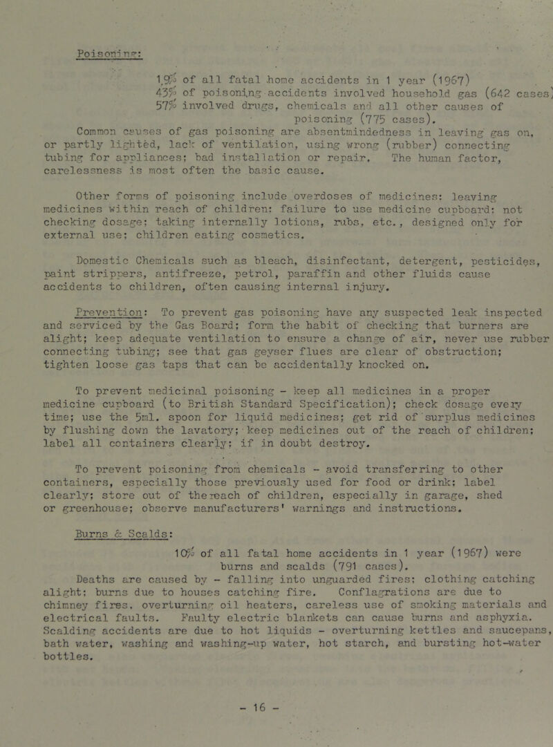 Poisoni n?-: 1^9/J of all fatal .homo accidents in 1 year (1967) of poisonin,accidents involved household gas (642 cases] involved drugs, chemicals and all other causes of poisoning (775 cases). Common causes of gas poisoning are ahsentmindedness in leaving gas on, or partly lighted, lach of ventilation, using v/rong (rubber) connecting tubing for appliances; bad installation or repair. The human factor, carelessness is most often the basic cause. Other forms of poisoning include,overdoses of medicines: leaving medicines within reach of children; failure to use medicine clipboard; not checking dosage; taking internallj'’ lotions, rubs, etc., designed only for external use; children eating cosmetics. Domestic Chemicals such as bleach, disinfectant, detergent, pesticides, paint strippers, antifreeze, petrol, paraffin and other fluids cause accidents to children, often causing internal injury. Prevention; To prevent gas poisoning have any suspected leak inspected and serviced by the Gas Board; form the habit of checking that burners are alight; keep adequate ventilation to ensure a change of air, never use rubber connecting tubing; see that gas geyser flues are clear of obstruction; tighten loose gas taps that can be accidentally knocked on. To prevent medicinal poisoning - keep all medicines in a proper medicine cupboard (to British Standard Specification); check dosage eveiy time; use the 5ml. spoon for liquid medicines; get rid of surplus medicines by flushing down the lavatory;■keep medicines out of the reach of children; label all containers clearly; if in doubt destroy. To prevent poisoning from chemicals - avoid transferring to other containers, especially those previously used for food or drink; label clearly; store out of the reach of children, especially in garage, shed or greenhouse; observe manufacturers' warnings and instructions. Burns c: Scalds: ^Cr/o of all fatal home accidents in 1 year (1967) were bums and scalds (791 cases). Deaths are caused by - falling into unguarded fires; clothing catching alight; burns due to houses catching fire. Conflagrations are due to chimney fires, overturning oil heaters, careless use of smoking materials and electrical faults. Faulty electric blankets can cause burns and asphyxia. Scalding accidents are due to hot liquids - overturning kettles and saucepans, bath v/ater, v/ashing and v;ashing-up water, hot starch, and bursting hot-l^fater bottles. 16 -