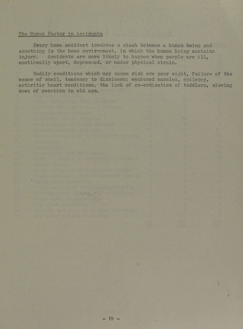 The Human Factor in Accidents Every home accident involves a clash between a human being and something in the home environment, in which the human being sustains injury. Accidents are more likely to happen when people are ill, • emotionally upset, depressed, or under physical strain. Bodily conditions which may cause risk are poor sight, failure of the sense of smell, tendency to dizziness; v;eakened muscles, epilepsy, arthritic heart conditions, the lack of co-ordination of toddlers, slov;ing down of reaction in old age. \j \ 18