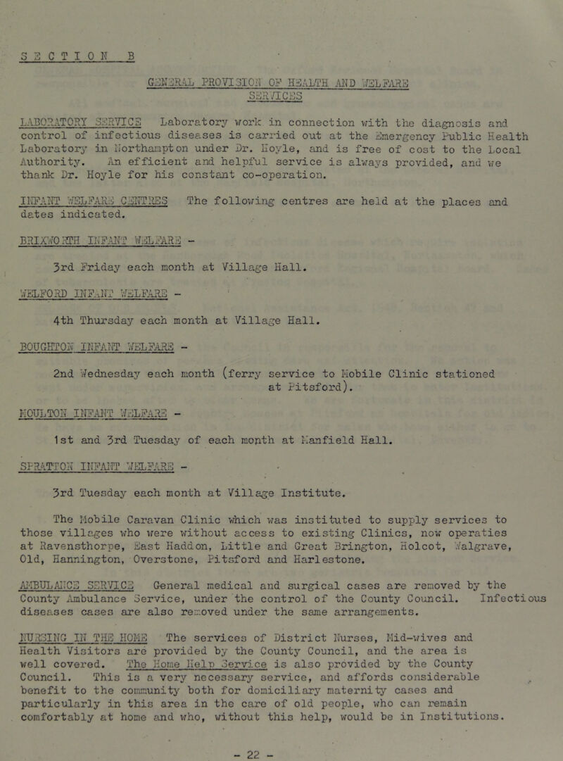 SECTION B GEN'^RjLL PROVISIQiV OP HEALTH AND SSR/ICES LABORATORY SER^TICS Laborator^r v/ork in connection vrith the diagnosis and control of infectious diseases is carried out at the Emergency Public Health Laboratory' in lIorthai:ipton under Dr. Hoyle, and is free of cost to the Local Authority. iln efficient and helpful service is always provided, and vre thank Dr. Hoyle for his constant co-operation. IIIPANT .‘fSLyARE CSI^TilES The follovring centres are held at the places and dates indicated. BRir/^OiRTH INPAILT WELFARE - 3rd Friday each month at Village Hall. WEXFORD INF.jrr V/ELFARB - 4th Thursday each month at Village Hall. BOUGBTON INFAfPT WELFARE - 2nd Wednesday each month (ferry service to Hobile Clinic stationed at Fitsford). MOULTON IlTFAl'IT WELFARE - 1st and 3rd Tuesday of each mouth at Mainfield Hall. SPRAT-TON INFAi-ri’ WELFARE - 3rd Tuesday each month at Village Institute. The Hobile Caravan Clinic which was instituted to supply services to those villages v/ho were without access to existing Clinics, now operatios at Ravensthorpe, East Haddon, Little and Great Brington, Holcot, V/algrave, Old, Hannington, Overstone, Pitsford and Harlestone. iu-IBULAIICE SERVICE General medical and surgical cases are removed by the County Ambulance Service, under the control of the County Council. Infectious diseases cases are also removed under the same arrangements. I-HJR3ING IN TEE HOME The services of District Nurses, Mid-v/ives and Health Visitors are provided by the County Council, and the area is well covered. The Home Help 3ervj.ce is also provided by the County Council. This is a very necessary service, and affords considerable benefit to the community both for domiciliary maternity cases and particularly in this area in the care of old people, who can remain comfortably at home and v;ho, without this help, would be in Institutions. - 22