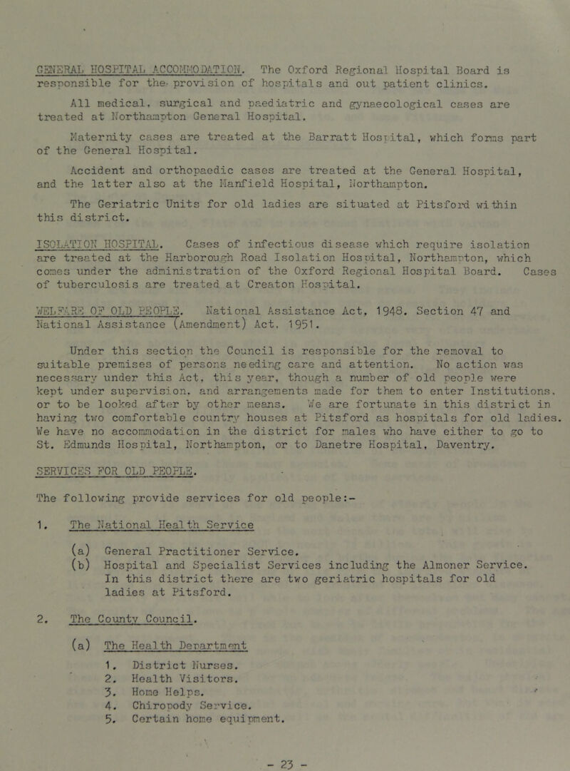 GSNSRAI. HOSPITAL ACCOMMODATION. The Oxford Regional Hospital T3oard is responsible for the- provision of hospitals and out patient clinics. All medical, surgical and paediatric and gynaecological cases are treated at Northampton General Hospita.1. Maternity cases are treated at the Barratt Hosyital, v/hich forms part of the General Hospital. Accident and orthopaedic cases are treated at the General Hospital, and the latter also at the Hanfield Hospital, Northampton, The Geriatric Units for old ladies are situated at Pitsford within this district. ISOIATION HOSPITAL. Cases of infectious disease v/hich require isolation are treated at the Harborough Road Isolation Hospital, Northampton, which comes under the adminj.stration of the Oxford Regional Hospital Board. Cases of tuberculosis are treated at Creator Hospital, V/ELiniR^ OP OLD PS0PL2. National Assistance Act, 1948. Section 47 and National Assistance (Amendment) Act. 1951. Under this section the Council is responsible for the removal to suitable premises of persons needing care and attention. No action was necessary/ under this Act, this year, though a number of old people were kept under supervision, and arrangements made for them to enter Institutions, or to be looked after by other means. V/e are fortunate in this district in having t\io comfortable country houses at Pitsford as hospitals for old ladies. We have no accommodation in the district for males who have either to go to St. Edmunds Hospital, Northampton, or to Danetre Hospital, Daventry. SERVICES FOR OLD PEOPLE. The follov/^ing provide services for old people 1. The National Health Service (a) General Practitioner Service. (b) Hospital and Specialist Services including the Almoner Service. In this district there are tv/o geriatric hospitals for old ladies at Pitsford. The County Council. (a) The Health Denartraent 1. District Nurses. 2. Health Visitors. 3. Home Helps. 4. Chiropody Service. 5. Certain home equipment. - 23 -