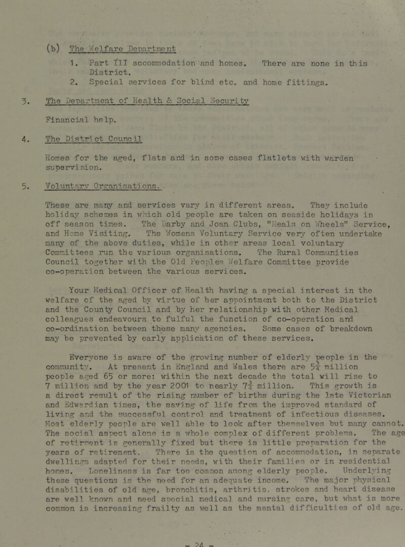 (b) The Welfare Department 1. Part ill accommodatiori and homes. There are none in this District. 2, Special services for blind etc. and home fittings.. The Department of Health ^ Social Security Financial help. The District Council •t Homes for the aged, flats and in some cases flatlets with warden supervision. Voluntarv Orranisations.. These are many and services vary in different areas. They include holiday schemes in which old people are taken on seaside holidays in off season times. The Darby and Joan Clubs, Meals on ’Jheels Service, and Home Visiting. The 'Jomens Voluntary Service very often undertake many of the above duties, while in other areas local voluntary Committees run the various organisations. The Rural Communities Council together v/ith the Old Peoples v/elfare Committee provide co-operation between the various services. Your Medicn.1 Officer of Health having a special interest in the welfare of the aged by virtue of her appointment both to the District and the County Council and by her relationship with other Medical colleagues endeavours.to. fulful the function of co-operation and co-ordination between these many agencies. Some cases of breakdo^m may be prevented by early application of these services. Everyone is aware of the grov/ing number of elderly neople in the community. At present in England and Wales there are 54 million people aged 65 or more: within the next decade the total will rise to 7 million and by the year 2001 to nearly 7‘4 million. This growth is a direct result of the rising number of births during the late Victorian and Sdwerdian times, the saving of life from the improved standard of living and the siaccessful control and treatment of infectious diseases. Host elderly people are well able to look after themselves but many cannot. The social aspect alone is a whole complex of different problems. The age of retirment is generally fixed but there is little preparation for the years of retirement. There is the question of accommodation, in separate dvrellings adapted for their needs, with their families or in residential homes. Loneliness is far too common among elderly people. Underlying these questions is the need for an adequate income. The major physical disabilities of old age, bronchitis, arthritis, strokes and heart disease are well known and need special medical and nursing care, but vdiat is more common is increasing frailty as v;ell as the mental difficulties of old age.