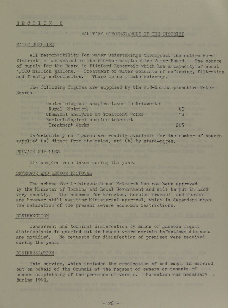 SANITARY CIRCUI-ISTANCES OF THE DISTRICT WATER SUPPLIES All responsibility for water undertakings throughout the entire Rural District is now vested in the Mid-Northamptonshire Water Board. The source of supply for the Board is Pitsford Reservoir which has a capacity of about 4,000 million gallons. Treatment of water consists of softening, filtration and finally chlorination. There is no plumbo solvency. The follov:ing figures are supplied by the Mid-Northamptonshire V/ater Board:- Bacteriological samples taken in Brixvrorth Rural District. 60 Chemical analyses at Treatment Works 18 Bacteriological samples taken at Treatment Works 263 Unfortunately no figures are readily available for the number of houses supplied (a) direct from the mains, and (b) by stand-pipes. PRIVATE SUPPLIES Six samples v/ere taken during the year. ; SETWEPlAGE and sewage DISPOSAL The scheme for Arthingvforth and Kelmarsh has now been approved try the Minister of Housing and Local Government and will be put in hand very shortly. The schemes for Brington, Marston Trussell and Teeton are hovrever still avraiting Ministerial apuroval, which is dependant upon the relaxation of the present severe economic restrictions. D1 SIN ACTION Concurrent and terminal disinfection by means of gaseous liquid disinfectants is carried out in houses v;here certain infectious diseases are notified. No requests for disinfection of premises v;ere received during the year. DISINFESTATION This service, which includes the ei’adication of bed bugs, is carried out on behalf of the Council at the request of owners or tenants of houses complaining of the presence of vermin. No action was necessary during 1969. - 26 -