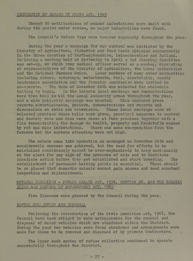 PRSVENTION OF DAI-IAGi-] DY PBSTS ACT. 1949 Though 50 notifications of rodent infestations were dealt with during the period under review, ho major infestations were found. The Council’s Refuse Tips vrere treated regularly throughout the year. During the year a campaign for rat control was initiated by the I'-inistrj’' of Agriculture, Fisheries and Food Pests Division concurrently in the three counties of Northamptonshire, Leicestershire and Rutland. Following a meeting held at Kettering in April a Rat Steering Committee was set-up, on which your medical officer served as a member, consisting of representatives of the Ministry of Agriculture, the Local Authorities and the National Farmers Union. Later members of many other authorities including rivers, watervmys, waterboards, rail, electricity, county landowners association and the forestry commission vfere invited to co-operate. The date of November 24th was selected for wholesale baiting to begin. In the interim local meetings and demonstrations v:ere then held in all the Local Authoritj’’ areas throughout the year, and a wide publicity campaign was mounted. This included press reports, advertisements, posters, demonstrations and reports and discussions on radio and television. These local meetings were at ^ selected premises where talks 'were given, practical measures to control and destroy rats and mice vrere shown at farm premises together with a film demonstrating the damage to health, property'’ and foodstuffs caused by rat and mice infestations. There was some co-operation from the farmers but the numbers attending V7ere not high. ' The scheme came into operation as arranged on November 24th and considerable success was achieved, but the need for efforts to be maintained continuously cannot be over-emphasised; to keep continually on the alert for any sigh of the presence of rats and to institute immediate action before they get established and start breeding. The establishment of permanent baiting points is essential. These should be so placed that domestic animals cannot gain access and need constant inspection and replenishment. MOVABLE D.iTJLLINlS - PUBLIC HEALTH ACT, 1936. SECTION 26, AI^D THE CARAVAN SITES AND CONTROL OF DEVELOrl'iEIIT ACT, 1960 Five licences v/ere granted by the Council during the year. REFUSE COLLECTION AND DISPOSAL Following the introduction of the Civic Amenities Act, 1967, the Council have been obliged to make arrangements for the removal and disposal of motor vehicles which are abandoned within the District. During the year two vehicles were found abandoned and arrangements v/ere made for these to be removed and disposed of by private Contractors. The Paper sack system of refuse collection continued to operate successfully throughout the District. - 27 -