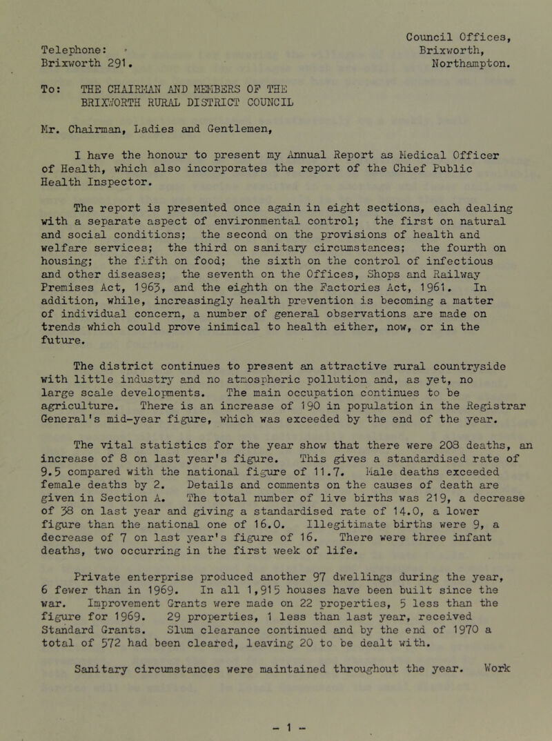 Telephone: Brixv^orth 291 • To: THE CHAIRI-IAN AND MEI^IBSRS OP THE BRir^ORTH RURAL DISTRICT COUNCIL Mr, Chairman, Ladies and Gentlemen, I have the honour to present my ^Innual Report as Medical Officer of Health, which also incorporates the report of the Chief Public Health Inspector. The report is presented once again in eight sections, each dealing with a separate aspect of environmental control; the first on natural and social conditions; the second on the provisions of health and welfare services; the third on sanitary circumstances; the fourth on housing; the fifth on food; the sixth on the control of infectious and other diseases; the seventh on the Offices, Shops and Railway Premises Act, 1963, and the eighth on the Pactories Act, 1961. In addition, while, increasingly health prevention is becoming a matter of individual concern, a number of general observations are made on trends which could prove inimical to health either, now, or in the future. The district continues to present an attractive rural countryside with little industrj^ and no atmospheric pollution and, as yet, no large scale developments. The main occupation continues to be agriculture. There is an increase of 190 in population in the Registrar General’s mid-year figure, which was exceeded by the end of the year. The vital statistics for the year show that there were 203 deaths, an increase of 8 on last year's figure. This gives a standardised rate of 9.5 compared with the national figure of 11.7. Kale deaths exceeded female deaths by 2. Details and comments on the causes of death are given in Section A. The total number of live births was 219, a decrease of 38 on last year and giving a standardised rate of 14.0, a lower figure than the national one of 16.0. Illegitimate births were 9» a decrease of 7 on last year’s figure of 16. There were three infant deaths, tv^o occurring in the first week of life. Private enterprise produced another 97 dwellings during the year, 6 fev/er than in 1969. In all 1,915 houses have been built since the war. Improvement Grants were made on 22 properties, 5 less than the figure for 1969. 29 properties, 1 less than last year, received Standard Grants. Slum clearance continued and by the end of 1970 a total of 572 had been cleared, leaving 20 to be dealt with. Sanitary circumstances were maintained throughout the year. V/ork Council Offices, Brixworth, Northampton.